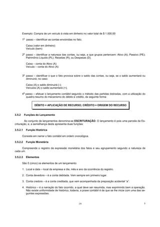 Exemplo: Compra de um veículo à vista em dinheiro no valor total de $ 1.000,00
            o
        1       passo – identificar as contas envolvidas no fato;

                Caixa (valor em dinheiro)
                Veículo (bem)
            o
        2 passo – identificar a natureza das contas, ou seja, a que grupos pertencem: Ativo (A); Passivo (PE);
          Patrimônio Líquido (PL); Receitas (R); ou Despesas (D).

                Caixa – conta do Ativo (A)
                Veículo – conta do Ativo (A)

            o
        3 passo – identificar o que o fato provoca sobre o saldo das contas, ou seja, se o saldo aumentará ou
          diminuirá; no caso:

                Caixa (A) o saldo diminuirá (-);
                Veículos (A) o saldo aumentará (+);
            o
        4 passo – efetuar o lançamento contábil segundo o método das partidas dobradas, com a utilização do
          quadro-resumo do mecanismo do débito e crédito, da seguinte forma:


                       DÉBITO = APLICAÇÃO DE RECURSO; CRÉDITO = ORIGEM DO RECURSO


3.5.2       Funções do Lançamento

        Ao conjunto de lançamentos denomina-se ESCRITURAÇÂO. O lançamento é pois uma parcela da Es-
crituração, e, a semelhança desta apresenta duas funções:

3.5.2.1         Função Histórica

        Consiste em narrar o fato contábil em ordem cronológica.

3.5.2.2         Função Monetária

      Compreende o registro da expressão monetária dos fatos e seu agrupamento segundo a natureza de
cada um.

3.5.2.3         Elementos

        São 5 (cinco) os elementos de um lançamento:

        1. Local e data – local da empresa e dia, mês e ano da ocorrência do registro.

        2. Conta devedora – é a conta debitada. Vem sempre em primeiro lugar.

        3. Conta credora – é a conta creditada, que vem acompanhada da preposição acidental “a”.

        4. Histórico – é a narração do fato ocorrido, a qual deve ser resumida, mas exprimindo bem a operação.
           Não existe uniformidade de histórico, todavia, a praxe contábil é de que se lhe inicie com uma das se-
           guintes expressões:


                                                              19                                                !
 