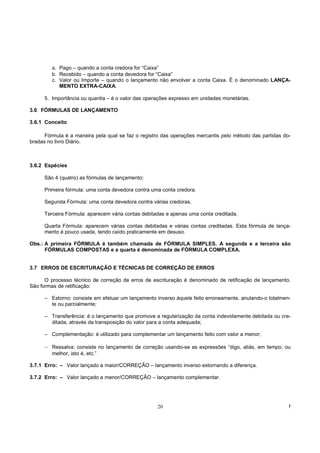 a. Pago – quando a conta credora for “Caixa”
         b. Recebido – quando a conta devedora for “Caixa”
         c. Valor ou Importe – quando o lançamento não envolver a conta Caixa. É o denominado LANÇA-
            MENTO EXTRA-CAIXA.

      5. Importância ou quantia – é o valor das operações expresso em unidades monetárias.

3.6 FÓRMULAS DE LANÇAMENTO

3.6.1 Conceito

      Fórmula é a maneira pela qual se faz o registro das operações mercantis pelo método das partidas do-
bradas no livro Diário.



3.6.2 Espécies

      São 4 (quatro) as fórmulas de lançamento:

      Primeira fórmula: uma conta devedora contra uma conta credora.

      Segunda Fórmula: uma conta devedora contra várias credoras.

      Terceira Fórmula: aparecem vária contas debitadas e apenas uma conta creditada.

      Quarta Fórmula: aparecem várias contas debitadas e várias contas creditadas. Esta fórmula de lança-
      mento é pouco usada, tendo caído praticamente em desuso.

Obs.: A primeira FÓRMULA é também chamada de FÓRMULA SIMPLES. A segunda e a terceira são
      FÓRMULAS COMPOSTAS e a quarta é denominada de FÓRMULA COMPLEXA.


3.7 ERROS DE ESCRITURAÇÃO E TÉCNICAS DE CORREÇÃO DE ERROS

      O processo técnico de correção de erros de escrituração é denominado de retificação de lançamento.
São formas de retificação:

      – Estorno: consiste em efetuar um lançamento inverso àquele feito erroneamente, anulando-o totalmen-
        te ou parcialmente;

      – Transferência: é o lançamento que promove a regularização da conta indevidamente debitada ou cre-
        ditada, através da transposição do valor para a conta adequada;

      – Complementação: é utilizado para complementar um lançamento feito com valor a menor;

      – Ressalva: consiste no lançamento de correção usando-se as expressões “digo, aliás, em tempo, ou
         melhor, isto é, etc.”

3.7.1 Erro: – Valor lançado a maior/CORREÇÃO – lançamento inverso estornando a diferença.

3.7.2 Erro: – Valor lançado a menor/CORREÇÂO – lançamento complementar.




                                                    20                                                   !
 