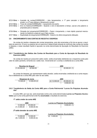 o
3.7.3 Erro: – Inversão de contas/CORREÇÃO – dois lançamentos; o 1 para cancelar o lançamento
                           o
              errado, e o 2 para efetuar o lançamento correto.
3.7.4 Erro: – Troca de contas/CORREÇÃO – Lançamento de acerto.
3.7.5 Erro: – Erro no histórico/CORREÇÃO – Quando o erro é descoberto a tempo, usa-se uma palavra a-
              propriada para a ressalva.

3.7.6 Erro: – Omissão de Lançamento/CORREÇÃO – Fazer o lançamento, o mais rápido possível mencio-
              nando no histórico a data em que o fato ocorreu.
3.7.7 Erro: – Duplicidade de lançamento/CORREÇÃO - Estorno do último lançamento efetuado.

3.8   ENCERRAMENTO DAS CONTAS DE RECEITA E DESPESA

      As contas de receita e despesa são contas temporárias, pois são encerradas a fim de se apurar o resul-
tado do exercício. O lucro ou prejuízo de um exercício é determinado através do confronto das contas de receita
e despesa, e esse resultado líquido é apurado na conta denominada de Apuração do Resultado do Exercício
(ARE).


3.8.1 Transferência dos Saldos das Contas de Resultado para a Conta de Apuração do Resultado do
      Exercício (ARE).

       As contas de receita por possuírem saldo credor, serão encerradas debitando-se a respectiva conta pelo
valor do saldo (portanto, tornando-se o saldo nulo, “encerrando-se” a conta) e creditando-se a conta ARE.


                 Receitas de Aluguel                                       ARE
           (1) 20.000,00      20.000,00                                          20.000,00 (1)


       As contas de despesa, por apresentarem saldo devedor, serão encerradas creditando-se a conta respec-
tiva e debitando-se a conta ARE pelo valor do seu saldo.

                Despesas de Juros                                          ARE
              12.000,00   12.000,00 (2)                    (2) 12.000,00         20.000,00 (1)
                                                                                  8.000,00 (S)


3.8.2 Transferência do Saldo da Conta ARE para a Conta Patrimonial “Lucros Ou Prejuízos Acumula-
      dos”

      A conta ARE, por sua vez, será encerrada contra uma conta denominada Lucros ou Prejuízos Acumu-
lados que é uma conta patrimonial onde fica acumulado o resultado do exercício.
       o
      1 saldo credor da conta ARE

                          ARE                          Lucros ou Prejuízos Acumulados
              12.000,00      20.000,00                                      8.000,00 (1)
           (1) 8.000,00       8.000,00 (S)

      2o saldo devedor da conta ARE

                          ARE                         Lucros ou Prejuízos Acumulados
              15.000,00      10.000,00                (2) 5.000,00
           (S) 5.000,00       5.000,00 (2)


                                                      21                                                      !
 