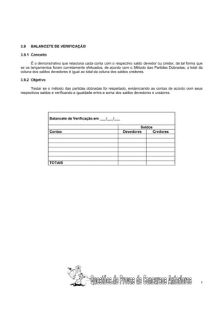 3.9   BALANCETE DE VERIFICAÇÃO

3.9.1 Conceito

      É o demonstrativo que relaciona cada conta com o respectivo saldo devedor ou credor, de tal forma que
se os lançamentos foram corretamente efetuados, de acordo com o Método das Partidas Dobradas, o total da
coluna dos saldos devedores é igual ao total da coluna dos saldos credores.

3.9.2 Objetivo

      Testar se o método das partidas dobradas foi respeitado, evidenciando as contas de acordo com seus
respectivos saldos e verificando a igualdade entre a soma dos saldos devedores e credores.




                 Balancete de Verificação em ___/___/___

                                                                    Saldos
                 Contas                                     Devedores      Credores




                 TOTAIS




                                                    22                                                    !
 