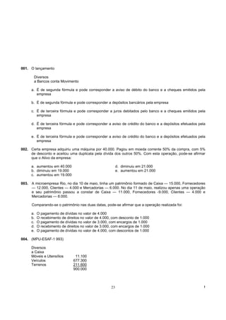 001. O lançamento

       Diversos
       a Bancos conta Movimento

     a. É de segunda fórmula e pode corresponder a aviso de débito do banco e a cheques emitidos pela
        empresa

     b. É de segunda fórmula e pode corresponder a depósitos bancários pela empresa

     c. É de terceira fórmula e pode corresponder a juros debitados pelo banco e a cheques emitidos pela
        empresa

     d. É de terceira fórmula e pode corresponder a aviso de crédito do banco e a depósitos efetuados pela
        empresa

     e. É de terceira fórmula e pode corresponder a aviso de crédito do banco e a depósitos efetuados pela
        empresa

002. Certa empresa adquiriu uma máquina por 40.000. Pagou em moeda corrente 50% da compra, com 5%
     de desconto e aceitou uma duplicata pela dívida dos outros 50%. Com esta operação, pode-se afirmar
     que o Ativo da empresa:

     a. aumentou em 40.000                                d. diminuiu em 21.000
     b. diminuiu em 19.000                                e. aumentou em 21.000
     c. aumentou em 19.000

003. A microempresa Rio, no dia 10 de maio, tinha um patrimônio formado de Caixa — 15.000, Fornecedores
     — 12.000, Clientes — 4.000 e Mercadorias — 6.000. No dia 11 de maio, realizou apenas uma operação
     e seu patrimônio passou a constar de Caixa — 11.000, Fornecedores -9.000, Clientes — 4.000 e
     Mercadorias — 6.000.

      Comparando-se o patrimônio nas duas datas, pode-se afirmar que a operação realizada foi:

     a.   O pagamento de dívidas no valor de 4.000
     b.   O recebimento de direitos no valor de 4.000, com desconto de 1.000
     c.   O pagamento de dívidas no valor de 3.000, com encargos de 1.000
     d.   O recebimento de direitos no valor de 3.000, com encargos de 1.000
     e.   O pagamento de dívidas no valor de 4.000, com descontos de 1.000

004. (MPU-ESAF-1 993)

     Diversos
     a Caixa
     Móveis e Utensílios        11.100
     Veículos                  677.300
     Terrenos                  211.600
                               900.000



                                                     23                                                  !
 