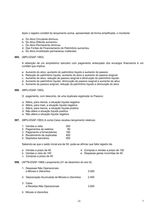 Após o registro contábil do lançamento acima, apresentado de forma simplificada, o montante:

     a.   Do Ativo Circulante diminuiu
     b.   Do Ativo Diferido aumentou
     c.   Do Ativo Permanente diminuiu
     d.   Das Fontes de Financiamento do Patrimônio aumentou
     e.   Do Ativo Imobilizado permaneceu inalterado

005. (MPU-ESAF-1993)

     A obtenção de um empréstimo bancário com pagamento antecipado dos encargos financeiros é um
     contábil que implica:

     a.   Aumento do ativo, aumento do patrimônio líquido e aumento do passivo
     b.   Redução do patrimônio líquido, aumento do ativo e aumento do passivo exigível
     c.   Aumento do ativo, redução do passivo exigível e diminuição do patrimônio líquido
     d.   Aumento do patrimônio líquido, diminuição do passivo exigível e aumento do ativo
     e.   Aumento do passivo exigível, redução do patrimônio líquido e diminuição do ativo

006. (MPU-ESAF-1993)

     O pagamento, com desconto, de uma duplicata registrada no Passivo:

     a.   Altera, para menos, a situação líquida negativa
     b.   Altera, para mais, a situação líquida negativa
     c.   Altera, para menos, a situação líquida positiva
     d.   Não altera a situação líquida positiva
     e.   Não altera a situação líquida negativa

007. (MPU-ESAF-1993) A conta Caixa recebeu lançamento relativos:

     1.   Vendas a vista                     250
     2.   Pagamentos de salários              80
     3.   Pagamento a fornecedores           160
     4.   Recebimento de duplicatas          400
     5.   Depósitos bancários                500

     Sabendo-se que o saldo inicial era de 50, pode-se afirmar que falta registro de:

     a. Vendas a prazo de 40                                d. Compras e vendas a prazo de 100
     b. Vendas a vista de 100                               e. Despesas gerais incorridas de 40
     c. Compras a prazo de 40

008. (AFTN-ESAF-1989) Lançamento (31 de dezembro do ano 8):

     1. Despesas Não Operacionais
        a Móveis e Utensílios                                    3.000

     2. Depreciação Acumulada de Móveis e Utensílios             2.400

     3. Caixa
        a Receitas Não Operacionais                              3.000

     4. Móveis e Utensílios


                                                       24                                           !
 