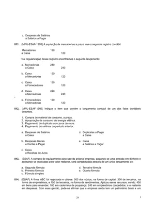 c. Despesas de Salários
         a Salários a Pagar

011. (MPU-ESAF-1993) A aquisição de mercadorias a prazo teve o seguinte registro contábil:

      Mercadorias               120
      a Caixa                            120

      Na regularização desse registro encontramos o seguinte lançamento:

      a. Mercadorias            240
         a Caixa                         240

      b. Caixa                  120
         a Mercadorias                   120

      c. Caixa                  120
         a Fornecedores                  120

      d. Caixa                  240
         a Mercadorias                   240
-
      e. Fornecedores           120
         a Mercadorias                   120

012. (MPU-ESAF-1993) Indique o item que contém o lançamento contábil de um dos fatos contábeis
     descritos.

      1.   Compra de material de consumo, a prazo.
      2.   Apropriação de consumo de energia elétrica.
      3.   Pagamento de duplicata com juros de mora.
      4.   Pagamento de salários do período anterior.

      a. Despesas de Salários                                 d. Duplicatas a Pagar
         a Caixa                                                 a Caixa

      b. Despesas Gerais                                      e. Caixa
         a Contas a Pagar                                        a Salários a Pagar

      c. Caixa
         a Receitas de Juros

013. (ESAF) A compra de equipamento para uso da própria empresa, pagando-se uma entrada em dinheiro e
     aceitando-se duplicatas pelo valor restante, será contabilizada através de um único lançamento de:

      a. Segunda fórmula                                      d. Terceira fórmula
      b. Primeira fórmula                                     e. Quarta fórmula
      c. Fórmula simples

014. (ESAF) A firma ABC foi registrada e obteve: 500 dos sócios, na forma de capital; 300 de terceiros, na
     forma de empréstimos, e 150 de terceiros, na forma de rendimentos. Aplicou esses recursos, sendo: 450
     em bens para revender; 180 em caderneta de poupança; 240 em empréstimos concedidos; e o restante
     em despesas. Com essa gestão, pode-se afirmar que a empresa ainda tem um patrimônio bruto e um


                                                         26                                              !
 