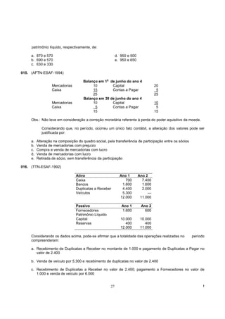 patrimônio Iíquido, respectivamente, de:

     a. 870 e 570                                          d. 950 e 500
     b. 690 e 570                                          e. 950 e 650
     c. 630 e 330

015. (AFTN-ESAF-1994)

                                      Balanço em 1o de junho do ano 4
                   Mercadorias             10        Capital                        20
                   Caixa                   15        Contas a Pagar                  5
                                           25                                       25
                                      Balanço em 30 de junho do ano 4
                   Mercadorias             10        Capital                        10
                   Caixa                    5        Contas a Pagar                  5
                                           15                                       15

     Obs.: Não leve em consideração a correção monetária referente à perda do poder aquisitivo da moeda.

             Considerando que, no período, ocorreu um único fato contábil, a alteração dos valores pode ser
             justificada por:

     a.   Alteração na composição do quadro social, pela transferência de participação entre os sócios
     b.   Venda de mercadorias com prejuízo
     c.   Compra e venda de mercadorias com lucro
     d.   Venda de mercadorias com lucro
     e.   Retirada de sócio, sem transferência da participação

016. (TTN-ESAF-1992)

                                 Ativo                       Ano 1        Ano 2
                                 Caixa                          700         7.400
                                 Bancos                       1.600         1.600
                                 Duplicatas a Receber         4.400         2.000
                                 Veículos                     5.300            —
                                                             12.000        11.000

                                 Passivo                      Ano 1        Ano 2
                                 Fornecedores                 1.600          600
                                 Patrimônio Líquido
                                 Capital                      10.000       10.000
                                 Reservas                        400          400
                                                              12.000       11.000

     Considerando os dados acima, pode-se afirmar que a totalidade das operações realizadas no           período
     compreenderam:

     a. Recebimento de Duplicatas a Receber no montante de 1.000 e pagamento de Duplicatas a Pagar no
        valor de 2.400

     b. Venda de veículo por 5.300 e recebimento de duplicatas no valor de 2.400

     c. Recebimento de Duplicatas a Receber no valor de 2.400; pagamento a Fornecedores no valor de
        1.000 e venda de veículo por 6.000


                                                      27                                                       !
 