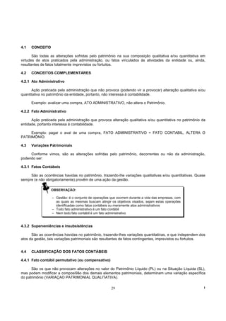 4.1   CONCEITO

       São todas as alterações sofridas pelo patrimônio na sua composição qualitativa e/ou quantitativa em
virtudes de atos praticados pela administração, ou fatos vinculados às atividades da entidade ou, ainda,
resultantes de fatos totalmente imprevistos ou fortuitos.

4.2   CONCEITOS COMPLEMENTARES

4.2.1 Ato Administrativo

      Ação praticada pela administração que não provoca (podendo vir a provocar) alteração qualitativa e/ou
quantitativa no patrimônio da entidade, portanto, não interessa à contabilidade.

      Exemplo: avalizar uma compra, ATO ADMINISTRATIVO, não altera o Patrimônio.

4.2.2 Fato Administrativo

      Ação praticada pela administração que provoca alteração qualitativa e/ou quantitativa no patrimônio da
entidade, portanto interessa à contabilidade.

     Exemplo: pagar o aval de uma compra, FATO ADMINISTRATIVO = FATO CONTABIL, ALTERA O
PATRIMÔNIO.

4.3   Variações Patrimoniais

     Conforme vimos, são as alterações sofridas pelo patrimônio, decorrentes ou não da administração,
podendo ser:

4.3.1 Fatos Contábeis

     São as ocorrências havidas no patrimônio, trazendo-lhe variações qualitativas e/ou quantitativas. Quase
sempre (e não obrigatoriamente) provêm de uma ação da gestão.

                 OBSERVAÇÃO:

                  – Gestão: é o conjunto de operações que ocorrem durante a vida das empresas, com
                    as quais as mesmas buscam atingir os objetivos visados, sejam estas operações
                    identificadas como fatos contábeis ou meramente atos administrativos
                  – Todo fato administrativo é um fato contábil
                  – Nem todo fato contábil é um fato administrativo


4.3.2 Superveniências e insubsistências

      São as ocorrências havidas no patrimônio, trazendo-lhes variações quantitativas, e que independem dos
atos da gestão, tais variações patrimoniais são resultantes de fatos contingentes, imprevistos ou fortuitos.


4.4   CLASSIFICAÇÃO DOS FATOS CONTÁBEIS

4.4.1 Fato contábil permutativo (ou compensativo)

      São os que não provocam alterações no valor do Patrimônio Líquido (PL) ou na Situação Líquida (SL),
mas podem modificar a composi9ão dos demais elementos patrimoniais, determinam uma variação específica
do patrimônio (VARIAÇAO PATRIMONIAL QUALITATIVA).

                                                      29                                                   !
 
