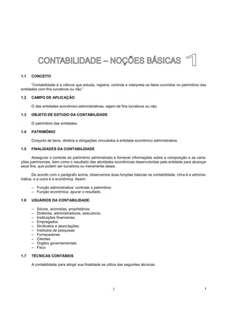 1.1   CONCEITO

      “Contabilidade é a ciência que estuda, registra, controla e interpreta os fatos ocorridos no patrimônio das
entidades com fins lucrativos ou não.”

1.2   CAMPO DE APLICAÇÃO

      O das entidades econômico-administrativas, sejam de fins lucrativos ou não.

1.3   OBJETO DE ESTUDO DA CONTABILIDADE

      O patrimônio das entidades.

1.4   PATRIMÔNIO

      Conjunto de bens, direitos e obrigações vinculados à entidade econômico administrativa.

1.5   FINALIDADES DA CONTABILIDADE

       Assegurar o controle do patrimônio administrado e fornecer informações sobre a composição e as varia-
ções patrimoniais, bem como o resultado das atividades econômicas desenvolvidas pela entidade para alcançar
seus fins, que podem ser lucrativos ou meramente ideais.

       De acordo com o parágrafo acima, observamos duas funções básicas na contabilidade. Uma é a adminis-
trativa, e a outra é a econômica. Assim:

      – Função administrativa: controlar o patrimônio
      – Função econômica: apurar o resultado.

1.6   USUÁRIOS DA CONTABILIDADE:

      –   Sócios, acionistas, proprietários;
      –   Diretores, administradores, executivos;
      –   Instituições financeiras;
      –   Empregados
      –   Sindicatos e associações;
      –   Institutos de pesquisas
      –   Fornecedores
      –   Clientes
      –   Órgãos governamentais
      –   Fisco

1.7   TÉCNICAS CONTÁBEIS

      A contabilidade para atingir sua finalidade se utiliza das seguintes técnicas.




                                                         3                                                      !
 
