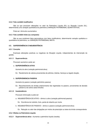 4.4.2 Fato contábil modificativo

      São os que provocam alterações no valor do Patrimônio Líquido (PL) ou Situação Líquida (SL),
determinando uma variação quantitativa do patrimônio (VARIAÇÃO PATRIMONIAL QUANTITATIVA).

       Pode ser: diminutivo aumentativo.

4.4.3 Fato contábil misto (ou composto)

      São os que combinam fatos permutativos com fatos modificativos, determinando variação qualitativa e
quantitativa do patrimônio, ou VARIAÇÃO PATRIMONIAL MISTA.


4.5.   SUPERVENIÊNCIA E INSUBSISTÊNCIA

4.5.1 Conceito

      Eventuais alterações positivas ou negativas da Situação Líquida, independentes de intervenção da
gestão.

4.5.1.1   Superveniência

       Provocam aumento e pode ser:

       a. SUPERVENIÊNCIA ATIVA

          Aumento do ativo (variação patrimonial ativa).

          Ex: Recebimento de valores provenientes de prêmios, loterias, herança ou legado doação.


       b. SUPERVENIENCIA PASSIVA

          Aumento do passivo (variação patrimônio passiva)

          Ex: Reconhecimento de dívidas anteriormente não registradas no passivo, provenientes de decisão
              judicial ou de outros casos fortuitos.

4.5.1.2   Insubsistência

          Provocam diminuição e pode ser:

          a. INSUBSISTÊNCIA DO ATIVO – diminui o ativo (variação patrimonial passiva)

             Ex: Ocorrência de incêndio, furto, perda de rebanho por morte.

          b. INSUBSISTËNCIA DO PASSIVO – diminui o passivo (variação patrimonial ativa).

             Ex: Redução no valor das obrigações por motivo de prescrição ou baixa da dívida correspondente

4.5.2 Efeitos no Patrimônio Líquido

4.5.2.1   Superveniência ativa – Aumenta o patrimônio líquido (receita).


                                                       30                                                 !
 