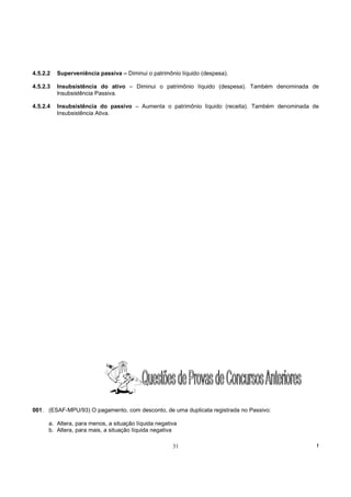 4.5.2.2   Superveniência passiva – Diminui o patrimônio líquido (despesa).

4.5.2.3   Insubsistência do ativo – Diminui o patrimônio líquido (despesa). Também denominada de
          lnsubsistência Passiva.

4.5.2.4   Insubsistência do passivo – Aumenta o patrimônio líquido (receita). Também denominada de
          Insubsistência Ativa.




001. (ESAF-MPU/93) O pagamento, com desconto, de uma duplicata registrada no Passivo:

      a. Altera, para menos, a situação líquida negativa
      b. Altera, para mais, a situação líquida negativa

                                                      31                                         !
 