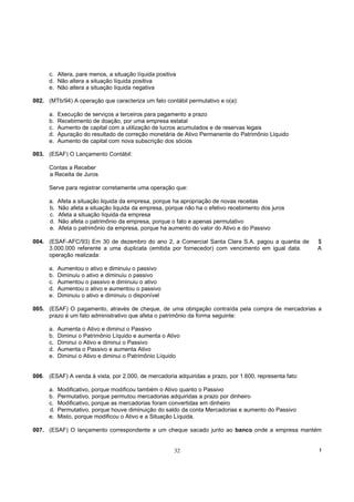c. Altera, pare menos, a situação líquida positiva
      d. Não altera a situação líquida positiva
      e. Não altera a situação líquida negativa

002. (MTb/94) A operação que caracteriza um fato contábil permutativo e o(a):

      a.   Execução de serviços a terceiros para pagamento a prazo
      b.   Recebimento de doação, por uma empresa estatal
      c.   Aumento de capital com a utilização de lucros acumulados e de reservas legais
      d.   Apuração do resultado de correção monetária de Ativo Permanente do Patrimônio Liquido
      e.   Aumento de capital com nova subscrição dos sócios

003. (ESAF) O Lançamento Contábil:

      Contas a Receber
      a Receita de Juros

      Serve para registrar corretamente uma operação que:

      a.   Afeta a situação liquida da empresa, porque ha apropriação de novas receitas
      b.   Não afeta a situação liquida da empresa, porque não ha o efetivo recebimento dos juros
      c.   Afeta a situação líquida da empresa
      d.   Não afeta o patrimônio da empresa, porque o fato e apenas permutativo
      e.   Afeta o patrimônio da empresa, porque ha aumento do valor do Ativo e do Passivo

004. (ESAF-AFC/93) Em 30 de dezembro do ano 2, a Comercial Santa Clara S.A. pagou a quantia de          $
     3.000.000 referente a uma duplicata (emitida por fornecedor) com vencimento em igual data.         A
     operação realizada:

      a.   Aumentou o ativo e diminuiu o passivo
      b.   Diminuiu o ativo e diminuiu o passivo
      c.   Aumentou o passivo e diminuiu o ativo
      d.   Aumentou o ativo e aumentou o passivo
      e.   Diminuiu o ativo e diminuiu o disponível

005. (ESAF) O pagamento, através de cheque, de uma obrigação contraída pela compra de mercadorias a
     prazo é um fato administrativo que afeta o patrimônio da forma seguinte:

      a.   Aumenta o Ativo e diminui o Passivo
      b.   Diminui o Patrimônio Líquido e aumenta o Ativo
      c.   Diminui o Ativo e diminui o Passivo
      d.   Aumenta o Passivo e aumenta Ativo
      e.   Diminui o Ativo e diminui o Patrimônio Líquido


006. (ESAF) A venda à vista, por 2.000, de mercadoria adquiridas a prazo, por 1.600, representa fato:

      a.   Modificativo, porque modificou também o Ativo quanto o Passivo
      b.   Permutativo, porque permutou mercadorias adquiridas a prazo por dinheiro
      c.   Modificativo, porque as mercadorias foram convertidas em dinheiro
      d.   Permutativo, porque houve diminuição do saldo da conta Mercadorias e aumento do Passivo
      e.   Misto, porque modificou o Ativo e a Situação Líquida.

007. (ESAF) O lançamento correspondente a um cheque sacado junto ao banco onde a empresa mantém


                                                       32                                               !
 