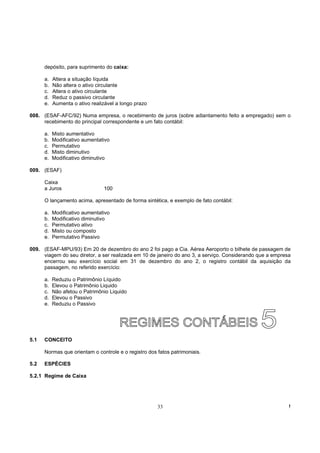 depósito, para suprimento do caixa:

      a.   Altera a situação líquida
      b.   Não altera o ativo circulante
      c.   Altera o ativo circulante
      d.   Reduz o passivo circulante
      e.   Aumenta o ativo realizável a longo prazo

008. (ESAF-AFC/92) Numa empresa, o recebimento de juros (sobre adiantamento feito a empregado) sem o
     recebimento do principal correspondente e um fato contábil:

      a.   Misto aumentativo
      b.   Modificativo aumentativo
      c.   Permutativo
      d.   Misto diminutivo
      e.   Modificativo diminutivo

009. (ESAF)

      Caixa
      a Juros                   100

      O lançamento acima, apresentado de forma sintética, e exemplo de fato contábil:

      a.   Modificativo aumentativo
      b.   Modificativo diminutivo
      c.   Permutativo ativo
      d.   Misto ou composto
      e.   Permutativo Passivo

009. (ESAF-MPU/93) Em 20 de dezembro do ano 2 foi pago a Cia. Aérea Aeroporto o bilhete de passagem de
     viagem do seu diretor, a ser realizada em 10 de janeiro do ano 3, a serviço. Considerando que a empresa
     encerrou seu exercício social em 31 de dezembro do ano 2, o registro contábil da aquisição da
     passagem, no referido exercício:

      a.   Reduziu o Patrimônio Líquido
      b.   Elevou o Patrimônio Liquido
      c.   Não afetou o Patrimônio Liquido
      d.   Elevou o Passivo
      e.   Reduziu o Passivo




5.1   CONCEITO

      Normas que orientam o controle e o registro dos fatos patrimoniais.

5.2   ESPÉCIES

5.2.1 Regime de Caixa




                                                      33                                                   !
 