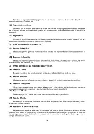 Considere no registro contábil do pagamento ou recebimento no momento de sua efetivação, não impor-
tando a que período se refere o fato.

5.2.2 Regime de Competência

     Determina que as receitas e as despesas devem ser incluídas na apuração do resultado do período em
que ocorrerem, sempre simultaneamente quando se correlacionarem, independentemente de recebimento ou
pagamento.

5.2.3 Regime Misto

       Consiste no registro das despesas quando incorridas independentemente de estarem pagas ou não, e o
registro das receitas somente quando efetivamente recebidas.

5.3    ADOÇÃO DO REGIME DE COMPETÊNCIA

5.3.1 Receitas do Exercício

       São aquelas ganhas (geradas, realizadas) nesse período, não importando se tenham sido recebidas ou
não.

5.3.2 Despesas do Exercício

      São aquelas incorridas (materializadas, concretizadas, consumidas, utilizadas) nesse período, não impor-
tando se tenham sido pagas ou não.

5.4    FATOS GERADORES DO REGIME DE COMPETÊNCIA

5.4.1 Despesas a Pagar

       É aquela incorrida (o fato gerador ocorreu) dentro do período contábil, mas ainda não paga.

5.4.2 Receitas a Receber

       São aquelas ganhas (o fato gerador ocorreu) dentro do período contábil, mas ainda não recebidas.

5.4.3 Despesas Antecipadas

      São aquelas despesas pagas (ou a pagar) pela empresa e o fato gerador ainda não ocorreu. São despe-
sas pagas (ou a pagar) em um período e que correspondem a período(s) seguinte(s).
5.4.4 Despesas Diferidas

       Despesas pagas (ou a pagar), incorridas, mas com benefícios ao longo do tempo.

5.4.5 Receitas Diferidas

      Representam recebimentos adiantados que vão gerar um passivo para uma prestação de serviço futuro,
ou a entrega posterior de bens.

5.4.6 Resultados de Exercícios Futuros

       Representa uma apuração antecipada de resultados que deverão ocorrer futuramente. Poderão ser clas-
sificados, neste grupo, os recebimentos perfeitamente caracterizados como receita e em que não se exija, sob
hipótese alguma, devolução da importância recebida antecipadamente, ou a obrigação de entregar bens ou
serviços em exercícios futuros.

                                                       34                                                    !
 