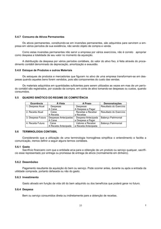 5.4.7 Consumo de Ativos Permanentes

      Os ativos permanentes, constituindo-se em inversões permanentes, são adquiridos para servirem a em-
presa em vários períodos de sua existência, não sendo objeto de compra e venda.

     Como estas inversões permanentes irão servir a empresa por vários exercícios, não é correto apropriar
como despesa a totalidade de seu valor no momento da aquisição.

     A distribuição da despesa por vários períodos contábeis, do valor do ativo fixo, é feita através do proce-
dimento contábil denominado de depreciação, amortização e exaustão.

5.4.8 Estoque de Produtos e outros Materiais

      Os estoques de produtos e mercadorias que figuram no ativo de uma empresa transformam-se em des-
pesas quando aqueles bens forem vendidos, pois são componentes do custo das vendas.

      Os materiais adquiridos em quantidades suficientes pare serem utilizados as vezes em mas de um perío-
do contábil são registrados, por ocasião da compra, em conta de ativo tomando-se despesas ou custos, quando
consumidos.

5.5   QUADRO SINÓTICO DO REGIME DE COMPETÊNCIA

             Ocorrência              À Vista               A Prazo           Demonstrações
         1. Despesa Atual      Despesas              Despesas              Resultado do Exercício
                             A Caixa                A Despesa a Pagar
         2. Receita Atual      Caixa                 Receitas a Receber    Resultado do Exercício
                             A Receita              a Receitas
         3. Despesa Futura   Despesas Antecipadas    Despesa Antecipada    Balanço Patrimonial
                             A Caixa                a Despesa a Pagar
         4. Receita Futura    Caixa                  Valores a Receber     Balanço Patrimonial
                             A Receita Antecipada   a Receita Antecipada

5.6   TERMINOLOGIA CONTÁBIL

     Considerando que a utilização de uma terminologia homogênea simplifica o entendimento e facilita a
comunicação, iremos definir a seguir alguns termos contábeis.

5.6.1 Gasto
      Sacrifício financeiro com que a entidade arca para a obtenção de um produto ou serviço qualquer, sacrifí-
cio esse representado por entrega ou promessa de entrega de ativos (normalmente em dinheiro).


5.6.2 Desembolso

       Pagamento resultante da aquisição do bem ou serviço. Pode ocorrer antes, durante ou após a entrada da
utilidade comprada, portanto defasada ou não do gasto.

5.6.3 Investimento

      Gasto ativado em função da vida útil do bem adquirido ou dos benefícios que poderá gerar no futuro.

5.6.4 Despesa

      Bem ou serviço consumidos direta ou indiretamente pare a obtenção de receitas.


                                                       35                                                     !
 