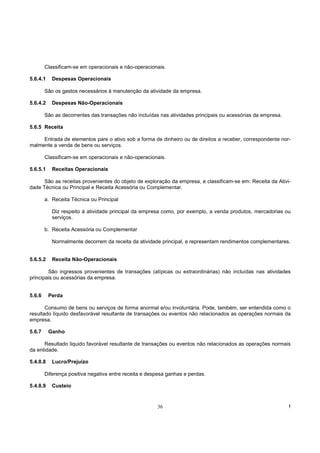 Classificam-se em operacionais e não-operacionais.

5.6.4.1    Despesas Operacionais

        São os gastos necessários à manutenção da atividade da empresa.

5.6.4.2    Despesas Não-Operacionais

        São as decorrentes das transações não incluídas nas atividades principais ou acessórias da empresa.

5.6.5 Receita

     Entrada de elementos pare o ativo sob a forma de dinheiro ou de direitos a receber, correspondente nor-
malmente a venda de bens ou serviços.

        Classificam-se em operacionais e não-operacionais.

5.6.5.1    Receitas Operacionais

      São as receitas provenientes do objeto de exploração da empresa, e classificam-se em: Receita da Ativi-
dade Técnica ou Principal e Receita Acessória ou Complementar.

        a. Receita Técnica ou Principal

           Diz respeito à atividade principal da empresa como, por exemplo, a venda produtos, mercadorias ou
           serviços.

        b. Receita Acessória ou Complementar

           Normalmente decorrem da receita da atividade principal, e representam rendimentos complementares.


5.6.5.2    Receita Não-Operacionais

        São ingressos provenientes de transações (atípicas ou extraordinárias) não incluídas nas atividades
principais ou acessórias da empresa.


5.6.6     Perda

       Consumo de bens ou serviços de forma anormal e/ou involuntária. Pode, também, ser entendida como o
resultado líquido desfavorável resultante de transações ou eventos não relacionados as operações normais da
empresa.

5.6.7     Ganho

      Resultado liquido favorável resultante de transações ou eventos não relacionados as operações normais
da entidade.

5.4.8.8    Lucro/Prejuízo

        Diferença positiva negativa entre receita e despesa ganhas e perdas.

5.4.8.9    Custeio


                                                       36                                                     !
 