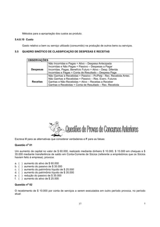 Métodos para a apropriação dos custos ao produto.

5.4.8.10 Custo

          Gasto relativo a bem ou serviço utilizado (consumido) na produção de outros bens ou serviços.

5.5       QUADRO SINÓTICO DE CLASSIFICAÇÃO DE DESPESAS E RECEITAS


                 OBSERVAÇÕES
                                 Não Incorridas e Pagas = Ativo – Despesa Antecipada
                                 Incorridas e Não Pagas = Passivo – Despesas a Pagar
                    Despesas     Incorridas, Pagas, Benefício Futuro = Ativo – Desp. Diferida
                                 Incorridas e Pagas = Conta de Resultado – Despesa Paga
                                 Não Ganhas e Recebidas = Passivo – Pc/Pelp - Rec. Recebida Antec.
                                 Não Ganhas e Recebidas = Passivo – Res. Exerc. Futuros
                    Receitas     Ganhas e Não Recebidas = Ativo – Receitas a Receber
                                 Ganhas e Recebidas = Conta de Resultado – Rec. Recebida




Escreva V para as alternativas que considerar verdadeiras e F para as falsas:
                o
Questão n 01

Um aumento de capital no valor de $ 60.000, realizado mediante dinheiro $ 10.000, $ 15.000 em cheques e $
35.000 mediante transferência de saldo em Conta-Corrente de Sócios (referente a empréstimos que os Sócios
haviam feito à empresa), provoca:

a.    (   )   aumento do ativo de $ 60.000
b.    (   )   aumento do passivo de $ 35.000
c.    (   )   aumento do patrimônio líquido de $ 25.000
d.    (   )   aumento do patrimônio líquido de $ 35.000
e.    (   )   redução do passivo de $ 35.000
f.    (   )   aumento do ativo de $ 25.000
                o
Questão n 02

O recebimento de $ 10.000 por conta de serviços a serem executados em outro período provoca, no período
atual:


                                                          37                                              !
 