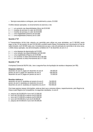 – Serviços executados e entregues, para recebimento a prazo, $ 8.000

O efeito dessas operações, no encerramento do exercício, é de:

a.   (   )   um aumento nas disponibilidades (Ativo) de $ 20.500
b.   (   )   receitas de serviços no valor de $ 25.500
c.   (   )   receitas de serviços no valor de $ 25.000
d.   (   )   uma exigibilidade (Passivo) de $ 8.500
e.   (   )   uma exigibilidade (Passivo) de $ 3.500
               o
Questão n 07

A Transportadora Já-Vai Ltda. adquiriu um caminhão para utilizar em suas atividades, por $ 180.000, tendo
pago no ato (10 de outubro do ano 4) $ 60.000 e emitido quatro Notas Promissórias com vencimento no final de
cada trimestre, de $ 30.000 cada uma. Considerando-se que a vida útil estimada do caminhão é de cinco anos,
o efeito dessa operação, nas demonstrações contábeis de 31 de dezembro do ano 4, é:

a.   (   )   uma despesa de depreciação de $ 9.000
b.   (   )   uma redução nas disponibilidades de $ 90.000
c.   (   )   uma exigibilidade (Passivo) de $ 90.000
d.   (   )   um aumento no Ativo Permanente de $ 180.000
e.   (   )   um aumento no Ativo Permanente de $ 171.000
               o
Questão n 08

A empresa Comercial SILPA Ltda., teve o seguinte fluxo de liquidação de receitas e despesas (em R$):

Despesas relativas a:
dezembro do ano 8, pagas em dezembro do ano 8                    90.000,00
janeiro do ano 9, pagas em dezembro do ano 8                    108.000,00
dezembro do ano 8, pagas em janeiro ao ano 9                     72.000,00


Receitas relativas a:
dezembro do ano 8, recebidas em janeiro do ano 9                54.000,00
janeiro do ano 9, recebidas em dezembro do ano 8               126.000,00
dezembro do ano 8, recebidas em dezembro do ano 8              102.000,00

Com base apenas nessas informações, pode-se dizer que a empresa obteve, respectivamente, pelo Regime de
Caixa e pelo Regime de Competência, os seguintes resultados, no ano 8:

a.   prejuízo de $ 6.000,00 e lucro de $ 12.000,00
b.   lucro de $ 30.000,00 e prejuízo de $ 6.000,00
c.   lucro de $ 12.000,00 e prejuízo de $ 6.000,00
d.   lucro de $ 30.000,00 e lucro de $ 30.000,00
e.   prejuízo de $ 6.000,00 e lucro de $ 30.000,00




                                                          39                                               !
 