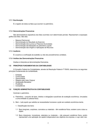 1.7.1 Escrituração

      É o registro de todos os fatos que ocorrem no patrimônio.



1.7.2 Demonstrações Financeiras

       São demonstrativos expositivos dos fatos ocorridos num determinado período. Representam a exposição
gráfica dos fatos. São elas:

      –   Balanço Patrimonial
      –   Demonstração do Resultado do Exercício
      –   Demonstração dos Lucros ou Prejuízos Acumulados
      –   Demonstração das Mutações do patrimônio Líquido
      –   Demonstração das Origens e Aplicações de Recursos

1.7.3 Auditoria

      É o exame e a verificação da exatidão ou não dos procedimentos contábeis.

1.7.4 Análise das Demonstrações Financeiras

      Analisa e interpreta as demonstrações financeiras.

1.8   PRINCÍPIOS FUNDAMENTAIS DA CONTABILIDADE
                                                                            o
       O Conselho Federal de Contabilidade, através da Resolução Federal n 750/93, determinou os seguintes
princípios fundamentais de contabilidade.

      –   Entidade
      –   Continuidade
      –   Oportunidade
      –   Registro pelo Valor Original
      –   Atualização Monetária
      –   Prudência
      –   Competência

1.9   FUNÇÃO ADMINISTRATIVA DA CONTABILIDADE

      Controlar o patrimônio.

      a. Patrimônio – conjunto de bens, direitos e obrigações suscetíveis de avaliação econômica, vinculados
         a uma entidade ou pessoa física.

      b. Bem – tudo aquilo que satisfaz as necessidades humanas e pode ser avaliado econômica-mente.

          1. Classificação dos bens:

          1.1 Bens tangíveis, corpóreos, concretos ou materiais – têm existência física, existem como coisa ou
              objeto.

          1.2 Bens intangíveis, incorpóreos, abstratos ou imateriais – não possuem existência física, porém
              representam uma aplicação de capital indispensável aos objetivos da empresa, e cujo valor resi-


                                                      4                                                      !
 