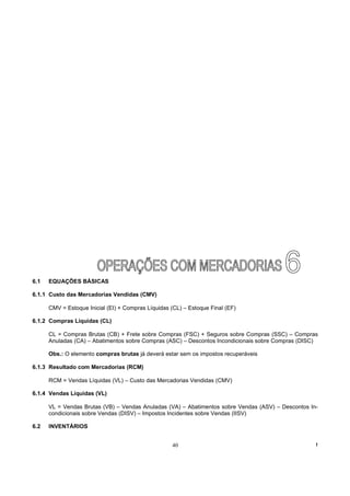 6.1   EQUAÇÕES BÁSICAS

6.1.1 Custo das Mercadorias Vendidas (CMV)

      CMV = Estoque Inicial (EI) + Compras Líquidas (CL) – Estoque Final (EF)

6.1.2 Compras Líquidas (CL)

      CL = Compras Brutas (CB) + Frete sobre Compras (FSC) + Seguros sobre Compras (SSC) – Compras
      Anuladas (CA) – Abatimentos sobre Compras (ASC) – Descontos Incondicionais sobre Compras (DISC)

      Obs.: O elemento compras brutas já deverá estar sem os impostos recuperáveis

6.1.3 Resultado com Mercadorias (RCM)

      RCM = Vendas Líquidas (VL) – Custo das Mercadorias Vendidas (CMV)

6.1.4 Vendas Líquidas (VL)

      VL = Vendas Brutas (VB) – Vendas Anuladas (VA) – Abatimentos sobre Vendas (ASV) – Descontos In-
      condicionais sobre Vendas (DISV) – Impostos Incidentes sobre Vendas (IISV)

6.2   INVENTÁRIOS


                                                    40                                              !
 