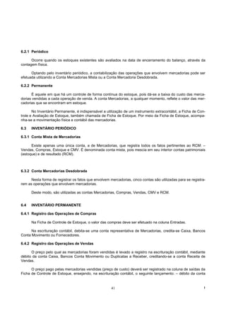6.2.1 Periódico

      Ocorre quando os estoques existentes são avaliados na data de encerramento do balanço, através da
contagem física.

      Optando pelo inventário periódico, a contabilização das operações que envolvem mercadorias pode ser
efetuada utilizando a Conta Mercadorias Mista ou a Conta Mercadoria Desdobrada.

6.2.2 Permanente

      É aquele em que há um controle de forma contínua do estoque, pois dá-se a baixa do custo das merca-
dorias vendidas a cada operação de venda. A conta Mercadorias, a qualquer momento, reflete o valor das mer-
cadorias que se encontram em estoque.

       No Inventário Permanente, é indispensável a utilização de um instrumento extracontábil, a Ficha de Con-
trole e Avaliação de Estoque, também chamada de Ficha de Estoque. Por meio da Ficha de Estoque, acompa-
nha-se a movimentação física e contábil das mercadorias.

6.3   INVENTÁRIO PERIÓDICO

6.3.1 Conta Mista de Mercadorias

      Existe apenas uma única conta, a de Mercadorias, que registra todos os fatos pertinentes ao RCM: –
Vendas, Compras, Estoque e CMV. É denominada conta mista, pois mescia em seu interior contas patrimoniais
(estoque) e de resultado (RCM).



6.3.2 Conta Mercadorias Desdobrada

      Nesta forma de registrar os fatos que envolvem mercadorias, cinco contas são utilizadas para se registra-
rem as operações que envolvem mercadorias.

      Deste modo, são utilizadas as contas Mercadorias, Compras, Vendas, CMV e RCM.


6.4   INVENTÁRIO PERMANENTE

6.4.1 Registro das Operações de Compras

      Na Ficha de Controle de Estoque, o valor das compras deve ser efetuado na coluna Entradas.

      Na escrituração contábil, debita-se uma conta representativa de Mercadorias, credita-se Caixa, Bancos
Conta Movimento ou Fornecedores.

6.4.2 Registro das Operações de Vendas

      O preço pelo qual as mercadorias foram vendidas é levado a registro na escrituração contábil, mediante
débito da conta Caixa, Bancos Conta Movimento ou Duplicatas a Receber, creditando-se a conta Receita de
Vendas.

      O preço pago pelas mercadorias vendidas (preço de custo) deverá ser registrado na coluna de saídas da
Ficha de Controle de Estoque, ensejando, na escrituração contábil, o seguinte lançamento: – débito da conta


                                                      41                                                      !
 
