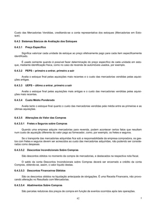 Custo das Mercadorias Vendidas, creditando-se a conta representativa dos estoques (Mercadorias em Esto-
que).

6.4.3 Sistemas Básicos de Avaliação dos Estoques

6.4.3.1     Preço Específico

        Significa valorizar cada unidade de estoque ao preço efetivamente pago para cada item especificamente
identificado.

      É usado somente quando é possível fazer determinação do preço específico de cada unidade em esto-
que, mediante identificação física, como no caso de revenda de automóveis usados, por exemplo.

6.4.3.2     PEPS – primeiro a entrar, primeiro a sair

      Avalia o estoque final pelas aquisições mais recentes e o custo das mercadorias vendidas pelas aquisi-
ções antigas.

6.4.3.3     UEPS – último a entrar, primeiro a sair

      Avalia o estoque final pelas aquisições mais antigas e o custo das mercadorias vendidas pelas aquisi-
ções mais recentes.

6.4.3.4     Custo Médio Ponderado

      Avalia tanto o estoque final quanto o custo das mercadorias vendidas pela média entre as primeiras e as
últimas aquisições.


6.4.3.5     Alterações do Valor das Compras

6.4.3.5.1    Fretes e Seguros sobre Compras

     Quando uma empresa adquire mercadorias para revenda, podem acontecer certos fatos que resultam
num custo de aquisição diferente do valor pago ao fornecedor, como, por exemplo, os fretes e seguros.

      Se o transporte das mercadorias adquiridas fica sob a responsabilidade da empresa compradora, os gas-
tos com fretes e seguros devem ser acrescidos ao custo das mercadorias adquiridas, não podendo ser conside-
rados como despesas.

6.4.3.5.2    Descontos Incondicionais Sobre Compras

      São descontos obtidos no momento da compra de mercadorias, e destacados na respectiva nota fiscal.

     O saldo da conta Descontos Incondicionais sobre Compras deverá ser encerrado a crédito da conta
Compras, obtendo-se, assim, o valor líquido destas.

6.4.3.5.3    Descontos Financeiros Obtidos

     São os descontos obtidos na liquidação antecipada de obrigações. É uma Receita Financeira, não provo-
cando alteração no Resultado com Mercadorias.

6.4.3.5.4    Abatimentos Sobre Compras

      São parcelas redutoras dos preços de compra em função de eventos ocorridos após tais operações.

                                                        42                                                  !
 