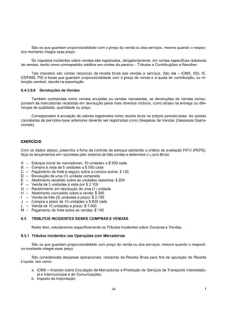 São os que guardam proporcionalidade com o preço da venda ou dos serviços, mesmo quando o respec-
tivo montante integre esse preço.

      Os impostos incidentes sobre vendas são registrados, obrigatoriamente, em contas específicas redutoras
de vendas, tendo como contrapartida créditos em contas do passivo – Tributos e Contribuições a Recolher.

      Tais impostos são contas redutoras da receita bruta das vendas e serviços. São ela – ICMS, ISS, IE,
COFINS, PIS e taxas que guardam proporcionalidade com o preço de venda e a quota de contribuição, ou re-
tenção cambial, devida na exportação.

6.4.3.6.6     Devoluções de Vendas

      Também conhecidas como vendas anuladas ou vendas canceladas, as devoluções de vendas corres-
pondem às mercadorias recebidas em devolução pelos mais diversos motivos, como atraso na entrega ou dife-
renças de qualidade, quantidade ou preço.

      Correspondem à anulação de valores registrados como receita bruta no próprio período-base. As vendas
canceladas de períodos-base anteriores deverão ser registradas como Despesas de Vendas (Despesas Opera-
cionais).



EXERCÍCIO

Com os dados abaixo, preencha a ficha de controle de estoque adotando o critério de avaliação FIFO (PEPS),
faça os lançamentos em razonetes pelo sistema de três contas e determine o Lucro Bruto:

A     –   Estoque inicial de mercadorias: 10 unidades a $ 500 cada
B     –   Compra à vista de 5 unidades a $ 550 cada
C     –   Pagamento de frete e seguro sobre a compra acima: $ 100
D     –   Devolução de uma (1) unidade comprada
E     –   Abatimento recebido sobre as unidades restantes: $ 200
F     –   Venda de 3 unidades à vista por $ 2.100
G     –   Recebimento em devolução de uma (1) unidade
H     –   Abatimento concedido sobre a venda: $ 300
I     –   Venda de três (3) unidades a prazo: $ 2.100
J     –   Compra a prazo de 10 unidades a $ 600 cada
L     –   Venda de 10 unidades a prazo: $ 7.000
M     –   Pagamento de frete sobre as vendas: $ 100

6.5       TRIBUTOS INCIDENTES SOBRE COMPRAS E VENDAS

          Neste item, estudaremos especificamente os Tributos Incidentes sobre Compras e Vendas.

6.5.1 Tributos Incidentes nas Operações com Mercadorias

     São os que guardam proporcionalidade com preço de venda ou dos serviços, mesmo quando o respecti-
vo montante integre esse preço.

      São consideradas despesas operacionais, redutoras da Receita Bruta para fins de apuração da Receita
Líquida, tais como:

          a. ICMS – Imposto sobre Circulação de Mercadorias e Prestação de Serviços de Transporte Interestadu-
             al e Intermunicipal e de Comunicações;
          b. Imposto de Importação;

                                                        44                                                   !
 