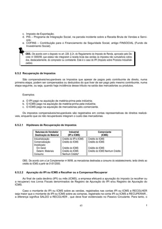 c. Imposto de Exportação;
      d. PIS – Programa de Integração Social, na parcela incidente sobre a Receita Bruta de Vendas e Servi-
         ços;
      e. COFINS – Contribuição para o Financiamento da Seguridade Social, antigo FINSOCIAL (Fundo de
         Investimento Social).

          OBS.: De acordo com o disposto no art. 226, § 2o, do Regulamento do Imposto de Renda, aprovado pelo De-
          creto no 3000/99, que estatui não integrarem a receita bruta das vendas os impostos não cumulativos cobra-
          dos, destacadamente, do comprador ou contratante. Este é o caso do IPI (Imposto sobre Produtos Industriali-
          zados).


6.5.2 Recuperação de Impostos

      São compensáveis/recuperáveis os Impostos que apesar de pagos pelo contribuinte de direito, numa
primeira etapa, podem ser compensados ou deduzidos do que tiver de ser pago pelo mesmo contribuinte, numa
etapa seguinte, ou seja, quando haja incidência desse tributo na saída das mercadorias ou produtos.


      Exemplos:

      a. O IPI pago na aquisição de matéria-prima pela indústria;
      b. O ICMS pago na aquisição de matéria-prima pela indústria;
      c. O ICMS pago na aquisição de mercadorias pelo comerciante.

       Os impostos compensáveis/recuperáveis são registrados em contas representativas de direitos realizá-
veis, enquanto que os não recuperáveis integram o custo das mercadorias.


6.5.2.1   Hipóteses de Recuperação de Impostos

                   Natureza do Vendedor               Industrial                  Comerciante
                   Destinação do Material           (IPI e ICMS)                     (ICMS)
                  Industrialização            Crédito do IPI e ICMS     Crédito do ICMS
                  Comercialização             Crédito do ICMS           Crédito do ICMS
                  Imobilizado:
                     Em Geral                 Crédito do ICMS           Crédito do ICMS
                    Determ. Materiais         Crédito do ICMS           Crédito do ICMS Nenhum Crédito
                  Consumo                     Nenhum Crédito*

      OBS.: De acordo com a Lei Complementar no 99/99, as mercadorias destinadas a consumo do estabelecimento, terão direito ao
      crédito do ICMS a partir de 01/01/2000.


6.5.2.2   Apuração do IPI ou ICMS a Recolher ou a Compensar/Recuperar

      Ao final de cada decênio (IPI) ou mês (ICMS), a empresa efetuará a apuração do imposto (a recolher ou
a recuperar) nos Livros Fiscais denominados de Registro de Apuração do IPI e/ou Registro de Apuração do
ICMS.

       Caso o montante do IPI ou ICMS sobre as vendas, registrados nas contas IPI ou ICMS a RECOLHER
seja maior que o montante do IPI ou ICMS sobre as compras, registrado na conta IPI ou ICMS a RECUPERAR ,
a diferença significa SALDO a RECOLHER , que deve ficar evidenciado no Passivo Circulante. Para tanto, o


                                                                45                                                           !
 