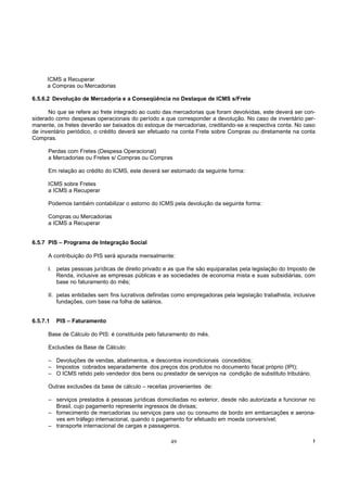 ICMS a Recuperar
      a Compras ou Mercadorias

6.5.6.2 Devolução de Mercadoria e a Conseqüência no Destaque de ICMS s/Frete

      No que se refere ao frete integrado ao custo das mercadorias que foram devolvidas, este deverá ser con-
siderado como despesas operacionais do período a que corresponder a devolução. No caso de inventário per-
manente, os fretes deverão ser baixados do estoque de mercadorias, creditando-se a respectiva conta. No caso
de inventário periódico, o crédito deverá ser efetuado na conta Frete sobre Compras ou diretamente na conta
Compras.

      Perdas com Fretes (Despesa Operacional)
      a Mercadorias ou Fretes s/ Compras ou Compras

      Em relação ao crédito do ICMS, este deverá ser estornado da seguinte forma:

      ICMS sobre Fretes
      a ICMS a Recuperar

      Podemos também contabilizar o estorno do ICMS pela devolução da seguinte forma:

      Compras ou Mercadorias
      a ICMS a Recuperar


6.5.7 PIS – Programa de Integração Social

      A contribuição do PIS será apurada mensalmente:

      I. pelas pessoas jurídicas de direito privado e as que lhe são equiparadas pela legislação do Imposto de
         Renda, inclusive as empresas públicas e as sociedades de economia mista e suas subsidiárias, com
         base no faturamento do mês;

      II. pelas entidades sem fins lucrativos definidas como empregadoras pela legislação trabalhista, inclusive
          fundações, com base na folha de salários.


6.5.7.1   PIS – Faturamento

      Base de Cálculo do PIS: é constituída pelo faturamento do mês.

      Exclusões da Base de Cálculo:

      – Devoluções de vendas, abatimentos, e descontos incondicionais concedidos;
      – Impostos cobrados separadamente dos preços dos produtos no documento fiscal próprio (IPI);
      – O ICMS retido pelo vendedor dos bens ou prestador de serviços na condição de substituto tributário.

      Outras exclusões da base de cálculo – receitas provenientes de:

      – serviços prestados à pessoas jurídicas domiciliadas no exterior, desde não autorizada a funcionar no
        Brasil, cujo pagamento represente ingressos de divisas;
      – fornecimento de mercadorias ou serviços para uso ou consumo de bordo em embarcações e aerona-
        ves em tráfego internacional, quando o pagamento for efetuado em moeda conversível;
      – transporte internacional de cargas e passageiros.

                                                      49                                                       !
 