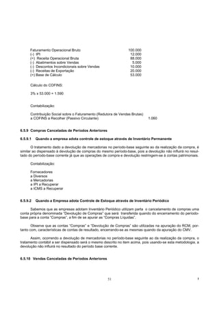 Faturamento Operacional Bruto                              100.000
      (-) IPI                                                     12.000
      (=) Receita Operacional Bruta                               88.000
      (-) Abatimentos sobre Vendas                                 5.000
      (-) Descontos Incondicionais sobre Vendas                   10.000
      (-) Receitas de Exportação                                  20.000
      (=) Base de Cálculo                                         53.000

      Cálculo do COFINS:

      3% x 53.000 = 1.590


      Contabilização:

      Contribuição Social sobre o Faturamento (Redutora de Vendas Brutas)
      a COFINS a Recolher (Passivo Circulante)                               1.060


6.5.9 Compras Canceladas de Períodos Anteriores

6.5.9.1   Quando a empresa adota controle de estoque através de Inventário Permanente

       O tratamento dado a devolução de mercadorias no período-base seguinte ao da realização da compra, é
similar ao dispensado à devolução de compras do mesmo período-base, pois a devolução não influirá no resul-
tado do período-base corrente já que as operações de compra e devolução restringem-se à contas patrimoniais.

      Contabilização:

      Fornecedores
      a Diversos
      a Mercadorias
      a IPI a Recuperar
      a ICMS a Recuperar


6.5.9.2   Quando a Empresa adota Controle de Estoque através de Inventário Periódico

      Sabemos que as empresas adotam Inventário Periódico utilizam parta o cancelamento de compras uma
conta própria denominada “Devolução de Compras” que será transferida quando do encerramento do período-
base para a conta “Compras”, a fim de se apurar as “Compras Líquidas”.

       Observe que as contas “Compras” e “Devolução de Compras” são utilizadas na apuração do RCM, por-
tanto com, características de contas de resultado, encerrando-se as mesmas quando da apuração do CMV.

      Assim, ocorrendo a devolução de mercadorias no período-base seguinte ao da realização da compra, o
tratamento contábil a ser dispensado será o mesmo descrito no item acima, pois usando-se esta metodologia, a
devolução não influirá no resultado do período base corrente.


6.5.10 Vendas Canceladas de Períodos Anteriores




                                                    51                                                     !
 
