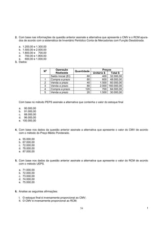 2. Com base nas informações da questão anterior assinale a alternativa que apresente o CMV e o RCM apura-
   dos de acordo com a sistemática de Inventário Periódico Conta de Mercadorias com Função Desdobrada.

   a. 1.200,00 e 1.300,00
   b. 1.500,00 e 2.000,00
   c. 1.800,00 e 700,00
   d. 700,00 e 1.800,00
   e. 600,00 e 1.000,00
3. Dados:

                                 Operação                               Preços
                       No                         Quantidade
                                 Realizada                      Unitário $    Total $
                             Saldo Inicial (EI)            80          400 32.000,00
                        1    Compra a prazo                80          600 48.000,00
                        2    Venda a prazo                 40        1.500 60.000,00
                        3    Venda a prazo                 80        2.000 160.000,00
                        4    Compra a prazo               120          700 84.000,00
                        5    Venda a prazo                 20        1.500 30.000,00


   Com base no método PEPS assinale a alternativa que contenha o valor do estoque final

   a. 90.000,00
   b. 91.000,00
   c. 88.000,00
   d. 96.000,00
   e. 100.000,00


4. Com base nos dados da questão anterior assinale a alternativa que apresente o valor do CMV de acordo
   com o método do Preço Médio Ponderado.

   a.   55.000,00
   b.   67.000,00
   c.   72.000,00
   d.   78.000,00
   e.   87.000,00


5. Com base nos dados da questão anterior assinale a alternativa que apresente o valor do RCM de acordo
   com o método UEPS.

   a.   71.000,00
   b.   72.000,00
   c.   73.000,00
   d.   74.000,00
   e.   75.000,00


6. Analise as seguintes afirmações:

   I. O estoque final é inversamente proporcional ao CMV;
   II. O CMV é inversamente proporcional ao RCM;

                                                     54                                                 !
 