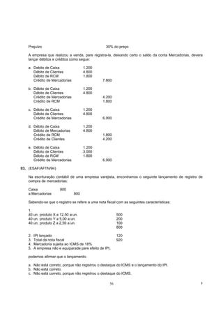 Prejuízo                                        30% do preço

   A empresa que realizou a venda, pare registra-la, deixando certo o saldo da conta Mercadorias, devera
   lançar débitos e créditos como segue:

   a. Debito de Caixa                 1.200
      Débito de Clientes              4.800
      Débito de RCM                   1.800
      Crédito de Mercadorias                     7.800

   b. Débito de Caixa                 1.200
      Débito de Clientes              4.800
      Crédito de Mercadorias                     4.200
      Crédito de RCM                             1.800

   c. Débito de Caixa                 1.200
      Débito de Clientes              4.800
      Crédito de Mercadorias                     6.000

   d. Débito de Caixa                 1.200
      Débito de Mercadorias           4.800
      Crédito de RCM                             1.800
      Crédito de Clientes                        4.200

   e. Débito de Caixa                 1.200
      Débito de Clientes              3.000
      Débito de RCM                   1.800
      Crédito de Mercadorias                     6.000

03. (ESAF/AFTN/94)

   Na escrituração contábil de uma empresa varejista, encontramos o seguinte lançamento de registro de
   compra de mercadorias:

   Caixa               800
   a Mercadorias                800

   Sabendo-se que o registro se refere a uma nota fiscal com as seguintes características:

   1.
   40 un. produto X a 12,50 a un.                         500
   40 un. produto Y a 5,00 a un.                          200
   40 un. produto Z a 2,50 a un.                          100
                                                          800

   2.   IPI lançado                                       120
   3.   Total da nota fiscal                              920
   4.   Mercadoria sujeita ao ICMS de 18%
   5.   A empresa não e equiparada pare efeito de IPI,

   podemos afirmar que o lançamento:

   a. Não está correto, porque não registrou o destaque do ICMS e o lançamento do IPI.
   b. Não está correto.
   c. Não está correto, porque não registrou o destaque do ICMS.

                                                     56                                                !
 
