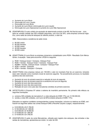 a.   Aumento do Lucro Bruto
    b.   Diminuição do Lucro Líquido
    c.   Diminuição do Lucro Bruto
    d.   Aumento do Lucro Bruto e diminuição do Lucro Líquido
    e.   Diminuição do Lucro Operacional e aumento do Lucro Não Operacional

13. (ESAF/MPU/93) O custo unitário de aquisição de determinado produto é de 400. No final do exer cício,
    após ter vendido metade das 200 unidades adquiridas, com lucro de 30%, certa empresa comercial regis-
    trou, como saldo da conta de estoques do referido produto, o valor de:

    OBS.: Desconsidere a existência de saldo inicial.

    a.   80.000 credor
    b.   80.000 devedor
    c.   40.000 credor
    d.   40.000 devedor
    e.   28.000 credor


14. (ESAF/TTN/94) O Lucro Bruto na empresa comercial e contabilizado como RCM - Resultado Com Merca-
    dorias. A equação - base para encontrar o RCM é a seguinte:

    a.   RCM = Estoque Inicial + Compras - Estoque Final
    b.   RCM = Vendas - Estoque Inicial + Compras - Estoque Final
    c.   RCMM = Vendas - Estoque Inicial - Compras + Estoque Final
    d.   RCM = Vendas - Estoques
    e.   RCM = Vendas - Estoques + Compras

15. (ESAF/TTN/92) Uma empresa reduziu em 100.000 o valor do inventario final de um exercício, tomando
    esse valor reduzido como inventario inicial do exercício seguinte. Tal procedimento provocou no resultado
    (positivo) dos dois exercícios:

    a.   Aumento do lucro do primeiro exercício e redução do lucro do segundo
    b.   Redução do lucro do primeiro exercício e acréscimo do lucro do segundo
    c.   Aumento do lucro dos dois exercícios
    d.   Redução do lucro dos dois exercícios
    e.   Redução do lucro e do custo das mercadorias vendidas do primeiro exercício

16. (AFCE/TCU/93) A Empresa XY adota o sistema de inventário permanente. No primeiro mês efetuou as
    seguintes transações:

    a. comprou 500 unidades da mercadoria X, a vista (alíquota do ICMS 17%), por $ 100.000,00;
    b. vendeu a vista 400 unidades, com lucro de 60%/unidade (alíquota d ICMS: 17%).

    Efetuados os registros contábeis correspondentes a essas transações, inclusive os relativos ao ICMS, veri-
    ficaram-se seguintes saldos nas contas Estoque ICMS a Recolher (líquido a pagar), respectivamente:

    a.   $ 20.000,00 e $ 21.760,00
    b.   $ 100.000,00 e $ 1.060,80
    c.   $ 20.000,00 e $ 18.060,00
    d.   $ 16.600,00 e $ 1.060,80
    e.   $ 16.600,00 e $ 4.760,00

17. (ESAF/MPU/93) O saldo da conta Mercadorias, utilizada pare registro dos estoques, das entradas e das
    saídas de mercadorias, apresentava-se credor, no valor de 430.

                                                        60                                                   !
 