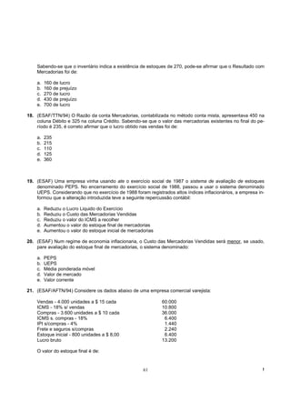 Sabendo-se que o inventário indica a existência de estoques de 270, pode-se afirmar que o Resultado com
    Mercadorias foi de:

    a.   160 de lucro
    b.   160 de prejuízo
    c.   270 de lucro
    d.   430 de prejuízo
    e.   700 de lucro

18. (ESAF/TTN/94) O Razão da conta Mercadorias, contabilizada no método conta mista, apresentava 450 na
    coluna Débito e 325 na coluna Crédito. Sabendo-se que o valor das mercadorias existentes no final do pe-
    ríodo é 235, é correto afirmar que o lucro obtido nas vendas foi de:

    a.   235
    b.   215
    c.   110
    d.   125
    e.   360



19. (ESAF) Uma empresa vinha usando ate o exercício social de 1987 o sistema de avaliação de estoques
    denominado PEPS. No encerramento do exercício social de 1988, passou a usar o sistema denominado
    UEPS. Considerando que no exercício de 1988 foram registrados altos índices inflacionários, a empresa in-
    formou que a alteração introduzida teve a seguinte repercussão contábil:

    a.   Reduziu o Lucro Liquido do Exercício
    b.   Reduziu o Custo das Mercadorias Vendidas
    c.   Reduziu o valor do ICMS a recolher
    d.   Aumentou o valor do estoque final de mercadorias
    e.   Aumentou o valor do estoque inicial de mercadorias

20. (ESAF) Num regime de economia inflacionaria, o Custo das Mercadorias Vendidas será menor, se usado,
    pare avaliação do estoque final de mercadorias, o sistema denominado:

    a.   PEPS
    b.   UEPS
    c.   Média ponderada móvel
    d.   Valor de mercado
    e.   Valor corrente

21. (ESAF/AFTN/94) Considere os dados abaixo de uma empresa comercial varejista:

    Vendas - 4.000 unidades a $ 15 cada                       60.000
    ICMS - 18% s/ vendas                                      10.800
    Compras - 3.600 unidades a $ 10 cada                      36.000
    ICMS s. compras - 18%                                      6.400
    IPI s/compras - 4%                                         1.440
    Frete e seguros s/compras                                  2.240
    Estoque inicial - 800 unidades a $ 8,00                    6.400
    Lucro bruto                                               13.200

    O valor do estoque final é de:


                                                      61                                                    !
 