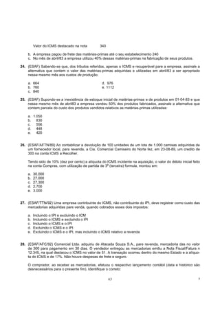 Valor do ICMS destacado na nota         340

    b. A empresa pagou de frete das matérias-primas até o seu estabelecimento 240
    c. No mês de abril/83 a empresa utilizou 40% dessas matérias-primas na fabricação de seus produtos.

24. (ESAF) Sabendo-se que, dos tributos referidos, apenas o ICMS e recuperável pare a empresa, assinale a
    alternativa que contem o valor das matérias-primas adquiridas e utilizadas em abril/83 a ser apropriado
    nesse mesmo mês aos custos de produção.

    a. 664                                         d. 976
    b. 760                                         e. 1112
    c. 840

25. (ESAF) Supondo-se a inexistência de estoque inicial de matérias-primas e de produtos em 01-04-83 e que
    nesse mesmo mês de abril83 a empresa vendeu 50% dos produtos fabricados, assinale a alternativa que
    contem parcela do custo dos produtos vendidos relativos as matérias-primas utilizadas:

    a. 1.050
    b. 830
    c.   556
    d. 448
    e. 420


26. (ESAF/AFTN/89) Ao contabilizar a devolução de 100 unidades de um lote de 1.000 camisas adquiridas de
    um fornecedor local, para revenda, a Cia. Comercial Camiseiro do Norte fez, em 23-08-89, um credito de
    300 na conta ICMS a Recolher.

    Tendo sido de 10% (dez por cento) a alíquota do ICMS incidente na aquisição, o valor do débito inicial feito
                                                    a
    na conta Compras, com utilização de partida de 3 (terceira) formula, montou em:

    a.   30.000
    b.   27.000
    c.   27.300
    d.   2.700
    e.   3.000


27. (ESAF/TTN/92) Uma empresa contribuinte do ICMS, não contribuinte do IPI, deve registrar como custo das
    mercadorias adquiridas pare venda, quando cobrados esses dois impostos:

    a.   Incluindo o IPI e excluindo o ICM
    b.   Incluindo o ICMS e excluindo o lPI
    c.   Incluindo o ICMS e o IPI
    d.   Excluindo o ICMS e o IPI
    e.   Excluindo o ICMS e o IPI, mas incluindo o ICMS relativo a revenda


28. (ESAF/AFC/92) Comercial Ltda. adquiriu de Atacada Souza S.A., pare revenda, mercadoria das no valor
    de 300 para pagamento em 30 dias. O vendedor entregou as mercadorias emitiu a Nota Fiscal/Fatura n
    12.345, na qual destacou o ICMS no valor de 51. A transação ocorreu dentro do mesmo Estado e a alíquo-
    ta do ICMS e de 17%. Não houve despesas de frete e seguro.

    O comprador, ao receber as mercadorias, efetuou o respectivo lançamento contábil (data e histórico são
    desnecessários para o presente fim). Identifique o correto:

                                                       63                                                      !
 