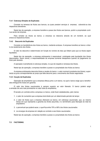 7.4.1 Cobrança Simples de Duplicatas

      Consiste na remessa de títulos aos bancos, os quais prestam serviços à empresa, cobrando-os dos
respectivos devedores.

      Neste tipo de operação, a empresa transfere a posse dos títulos aos bancos, porém a propriedade conti-
nua sendo da empresa.

     Para remeter os títulos ao banco, a empresa os relaciona através de um borderô, ao qual
anexa os respectivos títulos.

7.4.2    Desconto de Duplicatas

       Consiste na transferência dos títulos ao banco, mediante endosso. A empresa transfere ao banco o direi-
to de recebimento dos títulos.

       O valor do desconto é determinado em função do número de dias que faltam para que os títulos sejam
liquidados.

        Neste tipo de operação, a empresa endossante é responsável, coobrigada pela liquidação dos títulos
descontados. Assim sendo, a responsabilidade da empresa somente desaparece quando do pagamento do
título pelo devedor.

        A operação é semelhante à cobrança simples, no que diz respeito à remessa dos títulos.

        Neste tipo de operação, a empresa transfere a posse e a propriedade dos títulos ao banco.

      A empresa endossante desconta títulos e recebe do banco o valor nominal (constante dos títulos), supor-
tando os juros correspondentes ao prazo que falta decorrer para o vencimento dos títulos negociados.

7.4.3 Caução de Duplicatas

      Operação de empréstimo que a empresa efetua junto a um banco, na qual o banco exige que a benefici-
ada entregue-lhe títulos em garantia.

      O valor dos títulos caucionados é sempre superior ao valor liberado. O banco poderá exigir
a emissão de uma nota promissória no valor total do empréstimo.

        É lavrado um contrato entre a empresa e o banco, onde ficam estabelecidos, pelo menos:

        1. o valor do numerário que a empresa terá direito por um determinado período de tempo

        2. o valor de títulos que a empresa oferecerá ao banco, em cobrança caucionada, que, ao mesmo
           tempo em que representa a garantia da dívida assumida, é o termômetro para liberação do total do
           empréstimo

        3. o percentual que poderá sacar, o qual fica entre 70% a 80% dos títulos caucionados

        4. os encargos da empresa em relação ao contrato e aos títulos caucionados

        Neste tipo de operação, a empresa transfere a posse e a propriedade dos títulos ao banco.



7.5     FACTORING

                                                       66                                                    !
 