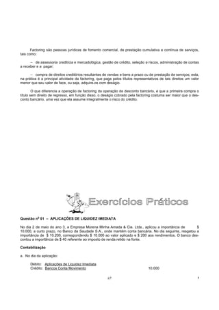 Factoring são pessoas jurídicas de fomento comercial, de prestação cumulativa e contínua de serviços,
tais como:

      – de assessoria creditícia e mercadológica, gestão de crédito, seleção e riscos, administração de contas
a receber e a pagar;

      – compra de direitos creditórios resultantes de vendas e bens a prazo ou de prestação de serviços; esta,
na prática é a principal atividade da factoring, que paga pelos títulos representativos de tais direitos um valor
menor que seu valor de face, ou seja, adquire-os com deságio.

        O que diferencia a operação de factoring da operação de desconto bancário, é que a primeira compra o
título sem direito de regresso, em função disso, o deságio cobrado pela factoring costuma ser maior que o des-
conto bancário, uma vez que ela assume integralmente o risco do crédito.




           o
Questão n 01 – APLICAÇÕES DE LIQUIDEZ IMEDIATA

No dia 2 de maio do ano 3, a Empresa Morena Minha Amada & Cia. Ltda., aplicou a importância de         $
10.000, a curto prazo, no Banco da Saudade S.A., onde mantém conta bancária. No dia seguinte, resgatou a
importância de $ 10.200, correspondendo $ 10.000 ao valor aplicado e $ 200 aos rendimentos. O banco des-
contou a importância de $ 40 referente ao imposto de renda retido na fonte.

Contabilização

a. No dia da aplicação:

      Débito: Aplicações de Liquidez Imediata
      Crédito: Bancos Conta Movimento                                           10.000

                                                       67                                                       !
 