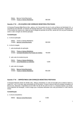 Débito: Bancos Conta Movimento
      Crédito: Títulos e Valores Mobiliários                  580.000

           o
Questão n 03 – APLICAÇÕES COM CORREÇÃO MONETÁRIA PÓS-FIXADA

A Empresa Prazeres Mãe-Eterna Ltda., aplicou, em 2 de outubro do ano 4, junto ao Banco da Santidade S.A., a
importância de $ 500.000, em Recibo de Depósito Bancário, com correção monetária pós-fixada, resgatável em
31 de outubro do mesmo ano. Sabe-se que a inflação do período foi de 30%, sendo de 0,5% os juros incidentes
sobre o valor corrigido da referida aplicação.

Contabilização

a. no dia da aplicação

      Débito: Títulos e Valores Mobiliários
      Crédito: Bancos Conta Movimento                         500.000

b. no dia do resgate

   1. pela atualização da aplicação

      Débito: Títulos e Valores Mobiliários
      Crédito: Correção Monetária Pós-Fixada de Créditos      150.000


   2. pelo valor da receita de juros

      Débito: Títulos e Valores Mobiliários
      Crédito: Juros Recebidos ou Auferidos                      3.250


   3. pelo valor do resgate

      Débito: Bancos Conta Movimento
      Crédito: Títulos e Valores Mobiliários                  653.250




           o
Questão n 04 – EMPRÉSTIMOS COM CORREÇÃO MONETÁRIA PREFIXADA

A Empresa Baixinha Santa do Sertão Ltda., efetuou empréstimo no valor de $ 6.000 junto ao Banco Santo A-
mado S.A., em 31 de maio, para vencimento em 30 de junho. O banco cobrou $ 940 de correção monetária e $
60 de juros, liberando a importância de $ 5.000. No dia 30 de junho do ano 4, a empresa liquidou sua dívida.
Como garantia da transação, o banco exigiu que a empresa assinasse uma nota promissória no valor total da
dívida.

Contabilização

a. no dia do empréstimo:

      Débito:    Bancos Conta Movimento                       5.000

                                                    69                                                     !
 
