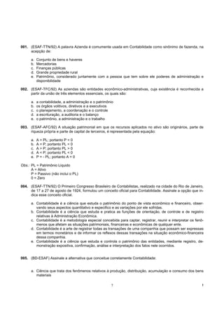 001. (ESAF-TTN/92) A palavra Azienda é comumente usada em Contabilidade como sinônimo de fazenda, na
     acepção de:

      a.   Conjunto de bens e haveres
      b.   Mercadorias
      c.   Finanças públicas
      d.   Grande propriedade rural
      e.   Patrimônio, considerado juntamente com a pessoa que tem sobre ele poderes de administração e
           disponibilidade

002. (ESAF-TFC/92) As aziendas são entidades econômico-administrativas, cuja existência é reconhecida a
     partir da união de três elementos essenciais, os quais são:

      a.   a contabilidade, a administração e o patrimônio
      b.   os órgãos volitivos, diretivos e a executivos
      c.   o planejamento, a coordenação e o controle
      d.   a escrituração, a auditoria e o balanço
      e.   o patrimônio, a administração e o trabalho

003. (ESAF-AFC/92) A situação patrimonial em que os recursos aplicados no ativo são originários, parte de
     riqueza própria e parte de capital de terceiros, é representada pela equação:

      a.   A = PL; portanto P = 0
      b.   A = P; portanto PL = 0
      c.   A > P; portanto PL > 0
      d.   A < P; portanto PL < 0
      e.   P = - PL; portanto A = 0

Obs.: PL = Patrimônio Liquido
      A = Ativo
      P = Passivo (não inclui o PL)
      0 = Zero

004. (ESAF-TTN/92) O Primeiro Congresso Brasileiro de Contabilistas, realizado na cidade do Rio de Janeiro,
     de 17 a 27 de agosto de 1924, formulou um conceito oficial para Contabilidade. Assinale a opção que in-
     dica esse conceito oficial.

      a. Contabilidade é a ciência que estuda o patrimônio do ponto de vista econômico e financeiro, obser-
         vando seus aspectos quantitativo e especifico e as variações por ele sofridas.
      b. Contabilidade é a ciência que estuda e pratica as funções de orientação, de controle e de registro
         relativas à Administração Econômica.
      c. Contabilidade é a metodologia especial concebida para captar, registrar, reunir e interpretar os fenô-
         menos que afetam as situações patrimoniais, financeiras e econômicas de qualquer ente.
      d. Contabilidade é a arte de registrar todas as transações de uma companhia que possam ser expressas
         em termos monetários e de informar os reflexos dessas transações na situação econômico-financeira
         dessa companhia.
      e. Contabilidade é a ciência que estuda e controla o patrimônio das entidades, mediante registro, de-
         monstração expositiva, confirmação, análise e interpretação dos fatos nele ocorridos.


005. (BD-ESAF) Assinale a alternativa que conceitue corretamente Contabilidade:


      a. Ciência que trata dos fenômenos relativos à produção, distribuição, acumulação e consumo dos bens
         materiais

                                                        7                                                     !
 