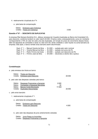 o
   4. relativamente à duplicata de n 4

      a. pela baixa da compensação

         Débito: Endossos para Cobrança
         Crédito: Títulos em Cobrança                                                       3.000
          o
Questão n 07 – DESCONTO DE DUPLICATAS

A empresa Rita Sempre-Gordinha S.A., efetuou remessa de 4 (quatro) duplicatas ao Banco da Irmandade S.A.,
para desconto, conforme borderô no valor total $ 20.000. O banco cobra, antecipadamente, juros em montante
correspondente a 10% do valor de cada uma das duplicatas, em função do prazo de vencimento desses títulos,
além de despesas de comissões e taxas no valor de $ 50, tendo creditado o valor líquido na conta bancária da
empresa. Dias após, o banco remete aviso bancário assim discriminado:
                   o
          Dupl.   n     1   –   Manuel Vicente da Silva   –   $ 4.000   –   quitada pelo valor nominal
                    o
          Dupl.   n     2   –   Vicente Manuel da Silva   –   $ 2.000   –   quitada com juros de 2%
                    o
          Dupl.   n     3   –   Pedro Firmino da Costa    –   $ 8.000   –   quitada com desconto de 4%
                    o
          Dupl.   n     4   –   Firmino José da Silva     –   $ 6.000   –   devolvida (o cliente não a quitou)




Contabilização

a. pela remessa dos títulos ao banco

      Débito: Títulos em Desconto
      Crédito: Endossos para Desconto                                                      20.000

b. pelo valor das despesas cobradas pelo banco

      Débito:     Despesas Financeiras a Apropriar                             2.000
      Débito:     Comissões e Despesas Bancárias                                  50
      Débito:     Bancos Conta Movimento                                      17.950
      Crédito:    Duplicatas Descontadas                                                   20.000

c. pelo aviso bancário
                                        o
   1. relativamente à duplicata n 1

      a. pela baixa da compensação

         Débito: Endossos para Desconto
         Crédito: Títulos em Desconto                                                       4.000



      b. pelo valor das despesas de juros anteriormente cobradas

         Débito: Juros Pagos ou Incorridos
         Crédito: Despesas Financeiras a Apropriar                                            400


                                                               72                                                !
 
