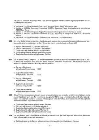 120.000, na razão de 30.000 por mês. Qual dessas opções é correta, para os registros contábeis no Diá-
      rio da empresa industrial:

      a. debitar-se 120.000 a Despesas Financeiras e creditar-se ao Banco pelo mesmo valor
      b. debitar-se 60.000 a Despesas Financeiras, 60.000 a Despesas Pagas Antecipadamente e creditar-se
         120.000 ao Banco
      c. debitar-se 120.000 a Despesas Pagas Antecipadamente e igual valor creditar-se ao banco
      d. debitar-se 60.000 a Despesas Financeiras, 60.000 a Resultado do Exercício e creditar-se 120.000 ao
         Banco
      e. debitar-se 120.000 a Resultados do Exercício e creditar-se 120.000 ao Banco

006. Um aviso do banco comunicando a liquidação, pelo sacado, de uma duplicata descontada deve ser cor-
     respondido pela empresa que a emitiu e descontou com o seguinte lançamento contábil:

      a.   Bancos c/Movimento a Duplicatas a Receber
      b.   Bancos c/Movimento a Duplicatas Descontadas
      c.   Duplicatas Descontadas a Bancos c/Movimento
      d.   Duplicatas a Receber a Duplicatas Descontadas
      e.   Duplicatas Descontadas a Duplicatas a Receber


007. (AFTN-ESAF/1989) A empresa Cia. das Flores tinha duplicatas a receber descontadas no Banco do Bra-
     sil. Em 30-09 recebeu o aviso de que o Banco recebera uma delas no valor de 1.000. Para contabilizar o
     evento, o contador devera fazer o seguinte lançamento:

      a. Bancos c/Movimento
         a Duplicatas Descontadas    1.000

      b. Duplicatas Descontadas
         a Duplicatas a Receber      1.000

      c. Bancos c/Movimento
         a Duplicatas a Receber      1.000

      d. Duplicatas Descontadas
         a Banco c/Movimento         1.000

      e. Duplicatas a Receber
         a Duplicatas Descontadas    1.000

008. (ESAF) Uma empresa descontou em banco uma duplicata de sue emissão, sendo-lhe creditado em conta
     o valor liquido da operação. No vencimento, a duplicata não foi paga pelo sacado, havendo o banco debi-
     tado o seu valor em conta da sacadora. Para registrar este ultimo fato, a empresa emitente da duplicata
     fez corretamente o seguinte lançamento:

      a.   Duplicatas Descontadas a Duplicatas a Receber
      b.   Bancos c/Movimento a Duplicatas a Receber
      c.   Duplicatas Descontadas a Bancos c/Movimento
      d.   Duplicatas a Receber a Bancos c/Movimento
      e.   Duplicatas a Receber a Duplicatas Descontadas

009. Um lançamento, pare corresponder a informação de banco de que uma duplicata descontada por ele foi
     paga pelo sacado, poderá ser feito assim:

      a. Debitando-se a conta Bancos c/Movimento em contrapartida com Duplicatas a Receber

                                                     78                                                    !
 