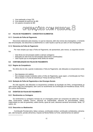 c. Uma realização a longo 720
        d. Uma despesa do exercício de 480
        e. Um passivo circulante de 480




8.1     FOLHA DE PAGAMENTO – CONCEITOS E ELEMENTOS

8.1.1 Conceito de Folha de Pagamento

      Documento elaborado pela empresa, no qual se relaciona, além dos nomes dos empregados, o montante
das remunerações, dos descontos ou abatimentos e o valor líquido a que faz jus cada um dos empregados.

8.1.2 Elementos da Folha de Pagamento

         Por mais simples que seja a Folha de Pagamento, ela apresentará, pelo menos, os seguintes elemen-
tos:

        – Valor Bruto da remuneração (salário e demais vantagens)
        – Deduções do valor bruto da remuneração (descontos e contribuições)
        – Valor líquido que os empregados terão direito de receber

8.2     CONTABILIZAÇÃO DA FOLHA DE PAGAMENTO

8.2.1 Regime de Competência

        No último dia do mês, quando é elaborada a Folha de Pagamento, são efetuados os lançamentos contá-
beis:

        – Das despesas com salários
        – Dos encargos sociais incidentes sobre a Folha de Pagamento, quais sejam, a Contribuição de Previ-
          dência Social e o Fundo de Garantia por Tempo de Serviço (FGTS).

8.2.2 Quitação da Folha de Pagamentos e dos Encargos Sociais

       No mês seguinte, são efetuados os lançamentos contábeis da liquidação da Folha, correspondente ao
valor líquido pago aos empregados, bem como do recolhimento da Contribuição de Previdência Social, FGTS,
IR e outros recolhimentos.

8.3     EVENTOS DA FOLHA DE PAGAMENTO

8.3.1 Rendimentos ou Vantagens

       Os rendimentos ou vantagens mensais de um empregado podem ser compostos de salário fixo, comis-
sões, horas-extras, trabalho noturno, adicional de insalubridade, adicional de periculosidade, salário-
maternidade (no caso de gestantes), salário família, ajuda de custo, descanso semanal remunerado, férias, 13o
salário, etc.

8.3.2 Descontos ou Abatimentos

        Contribuição Previdenciária, faltas e atrasos, contribuição sindical, contribuição confederativa, alimenta-
ção, vale-transporte, pensão alimentícia, Imposto de Renda Retido na Fonte, adiantamentos de salários*


                                                        82                                                        !
 
