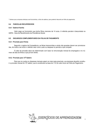 * Valores que a empresa antecipou aos funcionários, a título de salários, para posterior desconto em folha de pagamento.


8.4    PARCELAS RECUPERÁVEIS

8.4.1 Salário-Família

      Valor pago ao funcionário que tenha filhos menores de 14 anos. A referida parcela é descontada na
GRPS - Guia de Recolhimento da Previdência Social.


8.5    ENCARGOS COMPLEMENTARES DA FOLHA DE PAGAMENTO

8.5.1 Provisão para Férias

        Segundo o regime de Competência, as férias transcorridas e ainda não gozadas devem ser provisiona-
das, de modo a se incluir o referido valor como custo ou despesa no período a que competir.

       O valor da provisão deve ser determinado com base na remuneração mensal do empregado e no nú-
mero de dias de férias a que já tiver direito.

                              o
8.5.2 Provisão para 13 Salário

         Para que os custos ou despesas mensais sejam os mais reais possíveis, as empresas deverão constitu-
ir a provisão mensal do 13º salário, que é constituída na base de 1/12 do valor bruto da Folha de Pagamento.




                                                                   83                                                      !
 