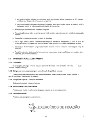 1. em cada sociedade coligada ou controlada, se o valor contábil é igual ou superior a 10% (dez por
              cento) do valor do patrimônio líquido da companhia;

           2. no conjunto das sociedades coligadas e controladas, se o valor contábil é igual ou superior a 15 %
              (quinze por cento) do valor do patrimônio líquido da companhia.

      b. A depreciação somente ocorre para bens tangíveis

      c. A amortização incide sobre bens intangíveis, incide também sobre direitos com existência ou duração
         limitada

      d. A exaustão incide sobre recursos minerais ou florestais

      e. Via de regra o Ativo Diferido será amortizado no prazo máximo de até dez anos, a partir do início da
         operação normal ou do exercício em que passem a ser usufruídos os benefícios deles decorrentes

      f.   Os estoques de mercadorias fungíveis destinadas à venda poderão ser esses avaliados pelo preço de
           mercado

      g. Perda Permanente - de impossível ou improvável recuperação (empresas falidas, com projetos aban-
         donados, por sinistros ocorridos).


9.2   CRITÉRIOS DE AVALIAÇÃO DO PASSIVO

9.2.1 Exibilidades

      As obrigações, encargos e riscos, inclusive o imposto de renda, serão avaliados pelo valor       atuali-
zado até a data do balanço

9.2.2 Obrigações em moeda estrangeira com cláusula de paridade cambial

      Os empréstimos e financiamentos em moeda estrangeira, serão convertidos em moeda nacional à
taxa de câmbio em vigor na data do balanço.

9.2.3 Obrigações sujeitas a correção monetária

      Serão atualizadas até a data do balanço.

9.2.4 Resultados de Exercícios Futuros

      Pelo seu valor líquido (receita menos despesas e custos a ela correspondente).

9.2.5 Patrimônio Líquido

      Pelo seu valor, corrigido monetariamente.




                                                       90                                                        !
 