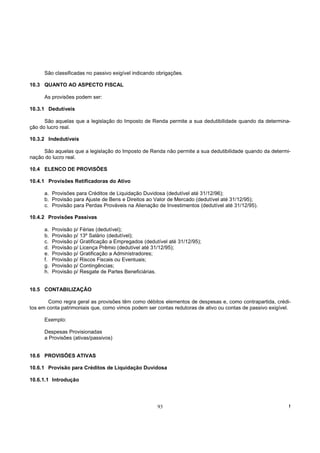 São classificadas no passivo exigível indicando obrigações.

10.3 QUANTO AO ASPECTO FISCAL

      As provisões podem ser:

10.3.1 Dedutíveis

      São aquelas que a legislação do Imposto de Renda permite a sua dedutibilidade quando da determina-
ção do lucro real.

10.3.2 Indedutíveis

     São aquelas que a legislação do Imposto de Renda não permite a sua dedutibilidade quando da determi-
nação do lucro real.

10.4 ELENCO DE PROVISÕES

10.4.1 Provisões Retificadoras do Ativo

      a. Provisões para Créditos de Liquidação Duvidosa (dedutível até 31/12/96);
      b. Provisão para Ajuste de Bens e Direitos ao Valor de Mercado (dedutível até 31/12/95);
      c. Provisão para Perdas Prováveis na Alienação de Investimentos (dedutível até 31/12/95).

10.4.2 Provisões Passivas

      a.   Provisão p/   Férias (dedutível);
      b.   Provisão p/   13º Salário (dedutível);
      c.   Provisão p/   Gratificação a Empregados (dedutível até 31/12/95);
      d.   Provisão p/   Licença Prêmio (dedutível até 31/12/95);
      e.   Provisão p/   Gratificação a Administradores;
      f.   Provisão p/   Riscos Fiscais ou Eventuais;
      g.   Provisão p/   Contingências;
      h.   Provisão p/   Resgate de Partes Beneficiárias.


10.5 CONTABILIZAÇÃO

        Como regra geral as provisões têm como débitos elementos de despesas e, como contrapartida, crédi-
tos em conta patrimoniais que, como vimos podem ser contas redutoras de ativo ou contas de passivo exigível.

      Exemplo:

      Despesas Provisionadas
      a Provisões (ativas/passivos)


10.6 PROVISÕES ATIVAS

10.6.1 Provisão para Créditos de Liquidação Duvidosa

10.6.1.1 Introdução




                                                         93                                                !
 