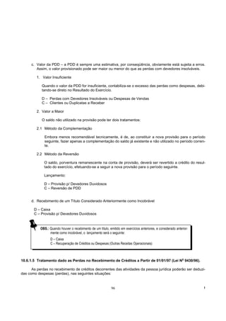 c. Valor da PDD – a PDD é sempre uma estimativa, por conseqüência, obviamente está sujeita a erros.
         Assim, o valor provisionado pode ser maior ou menor do que as perdas com devedores insolváveis.

         1. Valor Insuficiente

            Quando o valor da PDD for insuficiente, contabiliza-se o excesso das perdas como despesas, debi-
            tando-se direto no Resultado do Exercício.

            D – Perdas com Devedores Insolváveis ou Despesas de Vendas
            C – Clientes ou Duplicatas a Receber

         2. Valor a Maior

            O saldo não utilizado na provisão pode ter dois tratamentos:

         2.1 Método da Complementação

             Embora menos recomendável tecnicamente, é de, ao constituir a nova provisão para o período
             seguinte, fazer apenas a complementação do saldo já existente e não utilizado no período corren-
             te.

         2.2 Método da Reversão

             O saldo, porventura remanescente na conta de provisão, deverá ser revertido a crédito do resul-
             tado do exercício, efetuando-se a seguir a nova provisão para o período seguinte.

             Lançamento:

             D – Provisão p/ Devedores Duvidosos
             C – Reversão de PDD


      d. Recebimento de um Título Considerado Anteriormente como Incobrável

       D – Caixa
       C – Provisão p/ Devedores Duvidosos


           OBS.: Quando houver o recebimento de um título, emitido em exercícios anteriores, e considerado anterior-
                 mente como incobrável, o lançamento será o seguinte:
                  D – Caixa
                  C – Recuperação de Créditos ou Despesas (Outras Receitas Operacionais)



10.6.1.5 Tratamento dado as Perdas no Recebimento de Créditos a Partir de 01/01/97 (Lei No 9430/96).

      As perdas no recebimento de créditos decorrentes das atividades da pessoa jurídica poderão ser deduzi-
das como despesas (perdas), nas seguintes situações:


                                                             96                                                        !
 