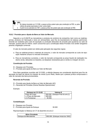 OBS.:
           1. No balanço levantado em 31/12/96, a pessoa jurídica poderá optar pela constituição da PDD, ou pelos
              critérios de perdas examinados no item acima citado;
           2. A partir do ano-calendário de 1997, a pessoa jurídica não poderá optar pela constituição da PDD.



10.6.2 Provisão para o Ajuste de Bens ao Valor de Mercado

      Segundo a Lei 6.404/76 as mercadorias e produtos de comércio da companhia, bem como as matérias-
primas, produtos em fabricação e bens em almoxarifado, para fins de levantamento do balanço patrimonial,
deverão ser avaliados pelo custo de aquisição ou produção deduzidos de provisão para ajustá-los ao valor de
mercado, quando este for inferior, assim concluímos que a constituição dessa Provisão é de caráter obrigatório
perante a legislação comercial.

      O valor de mercado poderá ser obtido pela aplicação das seguintes regras:

      a. Para as matérias-primas e materiais de consumo, o valor de mercado corresponde ao custo de repo-
         sição mediante compra no mercado fornecedor;

      b. Para as mercadorias e produtos, o valor de mercado corresponde ao preço líquido de realização me-
         diante venda, deduzidos os impostos, as despesas necessárias para a venda e a margem de lucro.

      Constituição da Provisão

      D – Despesa com Provisões
      C – Provisão para ajuste de Bens ao Valor de Mercado

       Para fatos geradores ocorridos até 31/12/95, a referida despesa era considerada dedutível para fins de
apuração da base de cálculo do Imposto de renda (Lucro Real), desde que a pessoa jurídica comprovasse o
valor de mercado dos bens provisionados.

      Reversão da Provisão

      D – Provisão para Ajuste de Bens ao Valor de Mercado (AC)
      C – Reversão de Provisões (Outras Receitas Operacionais)

      Exemplo:

                           Estoque em 31-12-X2                      Valores $
                        Preço de Custo                   950.000 (Estoque Final do ano 2)
                        (-) Preço de Mercado             900.000
                        (=) Provisionar                   50.000

      Contabilização:

     D – Despesa com Provisão
     C – Provisão para Ajuste de Estoque                            50.000

      Representação no Balanço em 31 de dezembro do ano 2

                      Ativo Circulante
            Estoque de Mercadorias                        950.000 (Estoque Inicial de 19X3)


                                                           98                                                       !
 