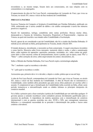 Contabilidade Geral
investidores e, ao mesmo tempo, fossem úteis aos comerciantes, em suas relações com os
consumidores e os empregados.

O aparecimento da obra de Frei Luca Pacioli, contemporâneo de Leonardo da Vinci, que viveu na
Toscana, no século XV, marca o início da fase moderna da Contabilidade.

FREI LUCA PACIOLI

Escreveu Tratactus de Computis et Scripturis (Contabilidade por Partidas Dobradas), publicado em
1494, enfatizando que à teoria contábil do débito e do crédito corresponde à teoria dos números
positivos e negativos.

Pacioli foi matemático, teólogo, contabilista entre outras profissões. Deixou muitas obras,
destacando-se a Summa de Aritmética, Geometria, Proportioni et Proporcionalitá , impressa em
Veneza, na qual está inserido o seu tratado sobre Contabilidade e Escrituração.

Pacioli, apesar de ser considerado o pai da Contabilidade, não foi o criador das Partidas Dobradas. O
método já era utilizado na Itália, principalmente na Toscana, desde o Século XIV.

O tratado destacava, inicialmente, o necessário ao bom comerciante. A seguir conceituava inventário
e como fazê-lo. Discorria sobre livros mercantis: memorial, diário e razão, e sobre a autenticação
deles; sobre registros de operações: aquisições, permutas, sociedades, etc.; sobre contas em geral:
como abrir e como encerrar; contas de armazenamento; lucros e perdas, que na época, eram "Pro" e
"Dano " ; sobre correções de erros; sobre arquivamento de contas e documentos, etc.

Sobre o Método das Partidas Dobradas, Frei Luca Pacioli expôs a terminologia adaptada:

"Per ", mediante o qual se reconhece o devedor;

"A ", pelo qual se reconhece o credor.

Acrescentou que, primeiro deve vir o devedor, e depois o credor, prática que se usa até hoje.

A obra de Frei Luca Pacioli, contemporâneo de Leonardo da Vinci, que viveu na Toscana, no século
XV, marca o início da fase moderna da Contabilidade. A obra de Pacioli não só sistematizou a
Contabilidade, como também abriu precedente que para novas obras pudessem ser escritas sobre o
assunto. É compreensível que a formalização da Contabilidade tenha ocorrido na Itália, afinal, neste
período instaurou-se a mercantilização sendo as cidades italianas os principais interpostos do
comércio mundial.

Foi a Itália o primeiro país a fazer restrições à prática da Contabilidade por um indivíduo qualquer. O
governo passou a somente reconhecer como contadores pessoas devidamente qualificadas para o
exercício da profissão. A importância da matéria aumentou com a intensificação do comércio
internacional e com as guerras ocorridas nos sécs. XVIII e XIX, que consagraram numerosas
falências e a conseqüente necessidade de se proceder à determinação das perdas e lucros entre
credores e devedores.




    Prof. José Daniel Tavares        Contabilidade Geral                              Página 11 de 34
 
