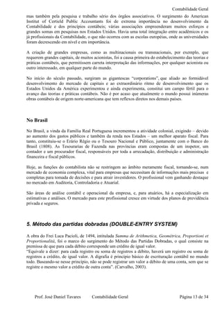 Contabilidade Geral
mas também pela pesquisa e trabalho sério dos órgãos associativos. O surgimento do American
Institut of Certield Public Accountants foi de extrema importância no desenvolvimento da
Contabilidade e dos princípios contábeis; várias associações empreenderam muitos esforços e
grandes somas em pesquisas nos Estados Unidos. Havia uma total integração entre acadêmicos e os
já profissionais da Contabilidade, o que não ocorreu com as escolas européias, onde as universidades
foram decrescendo em nível e em importância.

A criação de grandes empresas, como as multinacionais ou transnacionais, por exemplo, que
requerem grandes capitais, de muitos acionistas, foi a causa primeira do estabelecimento das teorias e
práticas contábeis, que permitissem carreta interpretação das informações, por qualquer acionista ou
outro interessado, em qualquer parte do mundo.

No início do século passado, surgiram as gigantescas “corporations”, que aliado ao formidável
desenvolvimento do mercado de capitais e ao extraordinário ritmo de desenvolvimento que os
Estados Unidos da América experimentou e ainda experimenta, constitui um campo fértil para o
avanço das teorias e práticas contábeis. Não é por acaso que atualmente o mundo possui inúmeras
obras contábeis de origem norte-americana que tem reflexos diretos nos demais países.



No Brasil
No Brasil, a vinda da Família Real Portuguesa incrementou a atividade colonial, exigindo – devido
ao aumento dos gastos públicos e também da renda nos Estados – um melhor aparato fiscal. Para
tanto, constituiu-se o Erário Régio ou o Tesouro Nacional e Público, juntamente com o Banco do
Brasil (1808). As Tesourarias de Fazenda nas províncias eram compostas de um inspetor, um
contador e um procurador fiscal, responsáveis por toda a arrecadação, distribuição e administração
financeira e fiscal públicos.

Hoje, as funções do contabilista não se restringem ao âmbito meramente fiscal, tornando-se, num
mercado de economia complexa, vital para empresas que necessitam de informações mais precisas e
completas para tomada de decisões e para atrair investidores. O profissional vem ganhando destaque
no mercado em Auditoria, Controladoria e Atuarial.

São áreas de análise contábil e operacional da empresa, e, para atuários, há a especialização em
estimativas e análises. O mercado para este profissional cresce em virtude dos planos de previdência
privada e seguros.



5. Método das partidas dobradas (DOUBLE-ENTRY SYSTEM)

A obra do Frei Luca Pacioli, de 1494, intitulada Summa de Arithmetica, Geométrica, Proportioni et
Proportionalitá, foi o marco do surgimento do Método das Partidas Dobradas, o qual consiste na
premissa de que para cada débito corresponde um crédito de igual valor.
“Equivale a dizer: para cada registro ou soma de registros a débito, haverá um registro ou soma de
registros a crédito, de igual valor. A digrafia é princípio básico de escrituração contábil no mundo
todo. Baseando-se nesse princípio, não se pode registrar um valor a débito de uma conta, sem que se
registre o mesmo valor a crédito de outra conta”. (Carvalho, 2003).




    Prof. José Daniel Tavares       Contabilidade Geral                              Página 13 de 34
 