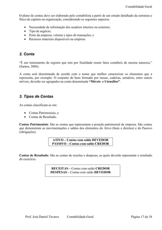 Contabilidade Geral

O plano de contas deve ser elaborado pelo contabilista a partir de um estudo detalhado da estrutura e
fluxo de capitais na organização, considerando os seguintes aspectos:

   •   Necessidade de informação dos usuários internos ou externos;
   •   Tipo de negócio;
   •   Porte da empresa, volume e tipos de transações; e
   •   Recursos materiais disponíveis na empresa



2. Conta

“É um instrumento de registro que tem por finalidade reunir fatos contábeis de mesma natureza.”
(Santos, 2004).

A conta será denominada de acordo com o nome que melhor caracterizar os elementos que a
representa, por exemplo: O conjunto de bens formado por mesas, cadeiras, armários, entre outros
móveis, deverão ser agrupados na conta denominada “Móveis e Utensílios”.



3. Tipos de Contas

As contas classificam-se em:

   •   Contas Patrimoniais; e
   •   Contas de Resultado.

Contas Patrimoniais: São as contas que representam a posição patrimonial da empresa. São contas
que demonstram as movimentações e saldos dos elementos do Ativo (bens e direitos) e do Passivo
(obrigações).

                        ATIVO – Contas com saldo DEVEDOR
                        PASSIVO – Contas com saldo CREDOR


Contas de Resultado: São as contas de receitas e despesas, as quais deverão representar o resultado
do exercício.

                       RECEITAS – Contas com saldo CREDOR
                       DESPESAS – Contas com saldo DEVEDOR




    Prof. José Daniel Tavares       Contabilidade Geral                              Página 17 de 34
 
