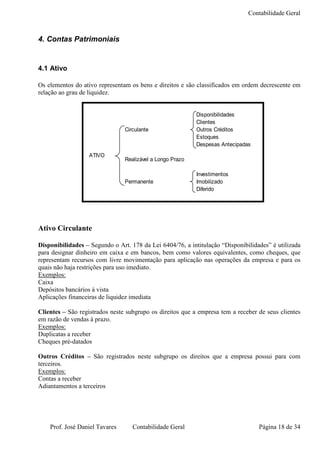 Contabilidade Geral



4. Contas Patrimoniais


4.1 Ativo

Os elementos do ativo representam os bens e direitos e são classificados em ordem decrescente em
relação ao grau de liquidez.


                                                           Disponibilidades
                                                           Clientes
                                Circulante                 Outros Créditos
                                                           Estoques
                                                           Despesas Antecipadas
                   ATIVO
                                Realizável a Longo Prazo

                                                           Investimentos
                                Permanente                 Imobilizado
                                                           Diferido




Ativo Circulante

Disponibilidades – Segundo o Art. 178 da Lei 6404/76, a intitulação “Disponibilidades” é utilizada
para designar dinheiro em caixa e em bancos, bem como valores equivalentes, como cheques, que
representam recursos com livre movimentação para aplicação nas operações da empresa e para os
quais não haja restrições para uso imediato.
Exemplos:
Caixa
Depósitos bancários à vista
Aplicações financeiras de liquidez imediata

Clientes – São registrados neste subgrupo os direitos que a empresa tem a receber de seus clientes
em razão de vendas à prazo.
Exemplos:
Duplicatas a receber
Cheques pré-datados

Outros Créditos – São registrados neste subgrupo os direitos que a empresa possui para com
terceiros.
Exemplos:
Contas a receber
Adiantamentos a terceiros




    Prof. José Daniel Tavares      Contabilidade Geral                            Página 18 de 34
 