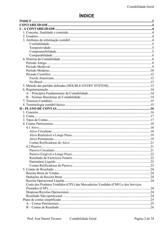 Contabilidade Geral

                                                                    ÍNDICE
ÍNDICE .................................................................................................................................................2
CONTABILIDADE..............................................................................................................................4
I - A CONTABILIDADE.....................................................................................................................4
   1. Conceito, finalidade e conteúdo .....................................................................................................4
   2. Usuários..........................................................................................................................................4
   3. Atributos da informação contábil ...................................................................................................4
         Confiabilidade ............................................................................................................................5
         Tempestividade ..........................................................................................................................5
         Compreensibilidade....................................................................................................................5
         Comparabilidade ........................................................................................................................6
   4. História da Contabilidade...............................................................................................................6
      Período Antigo ...............................................................................................................................8
      Período Medieval ...........................................................................................................................9
      Período Moderno..........................................................................................................................10
      Período Científico ........................................................................................................................12
         Escola Americana.....................................................................................................................12
         No Brasil ..................................................................................................................................13
   5. Método das partidas dobradas (DOUBLE-ENTRY SYSTEM)...................................................13
   6. Regulamentação ...........................................................................................................................14
      A – Princípios Fundamentais de Contabilidade ...........................................................................14
      B – Normas Brasileiras de Contabilidade ....................................................................................14
   7. Técnicas Contábeis.......................................................................................................................15
   8. Terminologia contábil básica .......................................................................................................15
II - PLANO DE CONTAS .................................................................................................................16
   1. Conceito .......................................................................................................................................16
   2. Conta ............................................................................................................................................17
   3. Tipos de Contas............................................................................................................................17
   4. Contas Patrimoniais......................................................................................................................18
      4.1 Ativo.......................................................................................................................................18
         Ativo Circulante .......................................................................................................................18
         Ativo Realizável a Longo Prazo...............................................................................................19
         Ativo Permanente.....................................................................................................................19
         Contas Retificadoras do Ativo .................................................................................................21
      4.2 Passivo....................................................................................................................................21
         Passivo Circulante ....................................................................................................................21
         Passivo Exigível a Longo Prazo...............................................................................................22
         Resultado de Exercícios Futuros ..............................................................................................22
         Patrimônio Líquido ..................................................................................................................22
         Contas Retificadoras do Passivo ..............................................................................................23
   5. Contas de Resultado .....................................................................................................................24
      Receita Bruta de Vendas ..............................................................................................................24
      Deduções da Receita Bruta ..........................................................................................................24
      Receita Operacional Líquida........................................................................................................24
      Custo dos Produtos Vendidos (CPV) das Mercadorias Vendidas (CMV) e dos Serviços
      Prestados (CSP)............................................................................................................................24
      Despesas/Receitas Operacionais ..................................................................................................24
      Resultado Não-operacional ..........................................................................................................24
   Plano de contas simplificado............................................................................................................25
      A – Contas Patrimoniais...............................................................................................................25
      B – Contas de Resultado ..............................................................................................................26


        Prof. José Daniel Tavares                        Contabilidade Geral                                                       Página 2 de 34
 