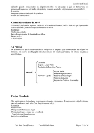 Contabilidade Geral
aplicado quando abandonados os empreendimentos ou atividades a que se destinavam, ou
comprovado que essas atividades não poderão produzir resultados suficientes para amortizá-los”.
Exemplos:
Pesquisas e desenvolvimento de produtos
Gastos pré-operacionais


Contas Retificadoras do Ativo
No balanço patrimonial algumas contas do ativo apresentam saldo credor, uma vez que representam
contas redutoras (retificadoras) dos elementos do ativo.
Exemplos:
Títulos descontados
Provisão para crédito de liquidação duvidosa
Depreciações
Amortizações



4.2 Passivo
Os elementos do passivo representam as obrigações da empresa que compreendem na origem dos
recursos. No passivo as obrigações são classificados em ordem decrescente em relação ao grau de
exigibilidade.



                                 Circulante
                                 Exigível a Longo Prazo
                                 Resultados de Exercícios Futuros

                                                        Capital Social
                  PASSIVO
                                                        Reserva Legal (de capital)
                                 Patrimônio Líquido     Reservas de Reavaliação
                                                        Reservas de Lucros
                                                        Lucros e/ou Prejuízos Acumulados




Passivo Circulante

São registradas as obrigações e os encargos estimados cujos prazos de vencimento estabelecidos ou
esperados são vencíveis até o final do próximo exercício.
Exemplos:
Fornecedores
Obrigações trabalhistas a pagar
Obrigações fiscais a pagar (ou a recolher)
 Empréstimos e financiamentos
Provisões trabalhistas



    Prof. José Daniel Tavares     Contabilidade Geral                               Página 21 de 34
 